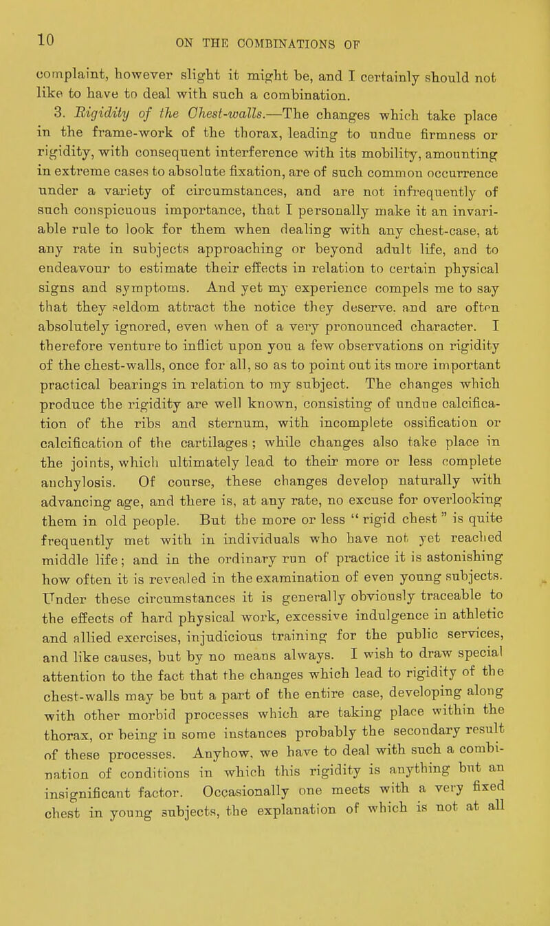 complaint, however slight it might be, and I certainly should not like to have to deal with such a combination. 3. Rigidity of the Ohest-walls.—The changes which take place in the frame-work of the thorax, leading to undue firmness or rigidity, with consequent interference with its mobility, amounting in extreme cases to absolute fixation, are of such common occurrence under a variety of circumstances, and are not infrequently of such conspicuous importance, that I personally make it an invari- able rule to look for them when dealing with any chest-case, at any rate in subjects approaching or beyond adult life, and to endeavour to estimate their effects in relation to certain physical signs and symptoms. And yet my experience compels me to say that they seldom attract the notice they deserve, and are ofton absolutely ignored, even when of a very pronounced character. I therefore venture to inflict upon you a few observations on rigidity of the chest-walls, once for all, so as to point out its more important practical bearings in relation to my subject. The changes which produce the rigidity are well known, consisting of undue calcifica- tion of the ribs and sternum, with incomplete ossification or calcification of the cartilages ; while changes also take place in the joints, which ultimately lead to their more or less complete anchylosis. Of course, these changes develop naturally with advancing age, and there is, at any rate, no excuse for overlooking them in old people. But the more or less  rigid chest  is quite frequently met with in individuals who have not yet reached middle life; and in the ordinary run of practice it is astonishing how often it is revealed in the examination of even young subjects. Under these circumstances it is generally obviously traceable to the effects of hard physical work, excessive indulgence in athletic and allied exorcises, injudicious training for the public services, and like causes, but by no means always. I wish to draw special attention to the fact that the changes which lead to rigidity of the chest-walls may be but a part of the entire case, developing along with other morbid processes which are taking place within the thorax, or being in some instances probably the secondary result of these processes. Anyhow, we have to deal with such a combi- nation of conditions in which this rigidity is anything but an insignificant factor. Occasionally one meets with a very fixed chest in young subjects, the explanation of which is not at aU