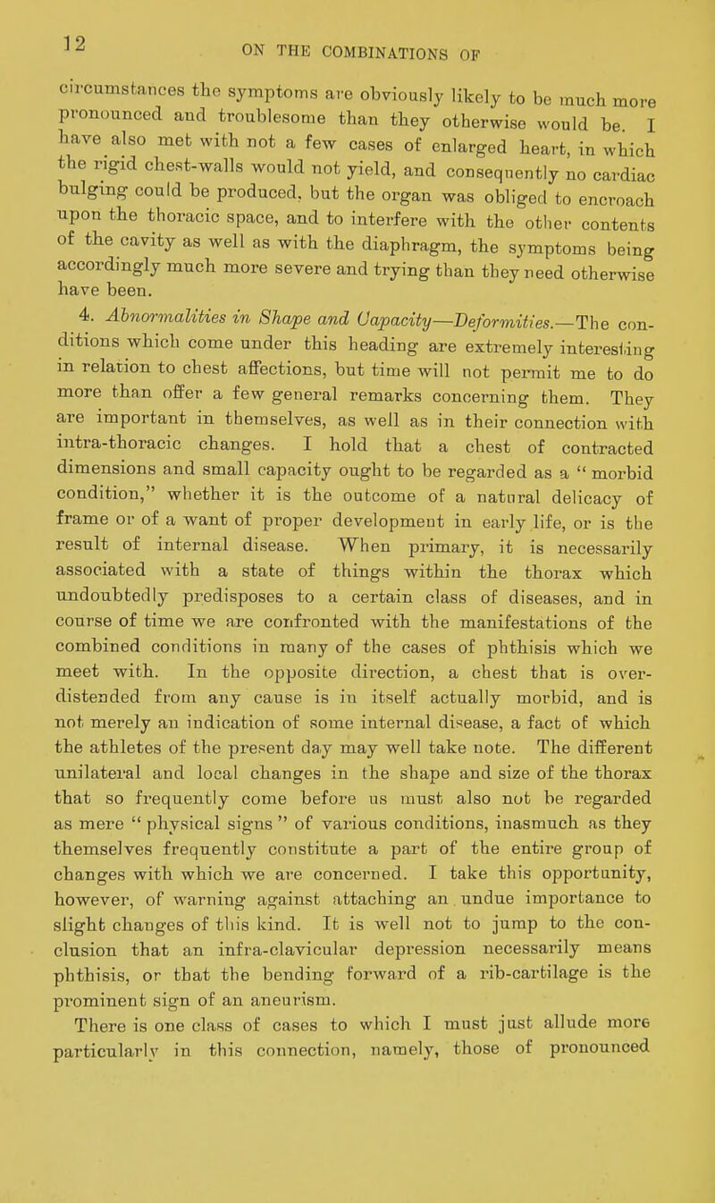 circumstances tho symptoms are obviously likely to be much more pronounced and troublesome than they otherwise would be I have also met with not a few cases of enlarged heart, in which the rigid chest-walls would not yield, and consequently no cardiac bulging could be produced, but the organ was obliged to encroach upon the thoracic space, and to interfere with the other contents of the cavity as well as with the diaphragm, the symptoms being accordingly much more severe and trying than they need otherwise have been. 4. Abnormalities in Shape and Capacity—Deforviities.—The con- ditions which come under this heading are extremely interesting m relation to chest affections, but time will not permit me to do more than offer a few general remarks concerning them. They are important in themselves, as well as in their connection with intra-thoracic changes. I hold that a chest of contracted dimensions and small capacity ought to be regarded as a  moi-bid condition, whether it is the outcome of a natural delicacy of frame or of a want of pi-oper development in early life, or is the result of internal disease. When primary, it is necessarily associated with a state of things within the thorax which undoubtedly predisposes to a certain class of diseases, and in course of time we are confronted with the manifestations of the combined conditions in many of the cases of phthisis which we meet with. In the opposite direction, a chest that is over- distended from any cause is in itself actually morbid, and is not merely an indication of some internal disease, a fact of which the athletes of the present da,y may well take note. The different unilateral and local changes in the shape and size of the thorax that so frequently come before us must also not be regarded as mere  physical signs  of various conditions, inasmuch as they themselves frequently constitute a part of the entire group of changes with which we are concerned. I take this opportunity, however, of warning against attaching an undue importance to slight changes of this kind. It is well not to jump to the con- clusion that an infra-clavicular depression necessarily means phthisis, or that the bending forward of a rib-cartilage is the prominent sign of an aneurism. There is one class of cases to which I must just allude more particularly in this connection, namely, those of pronounced