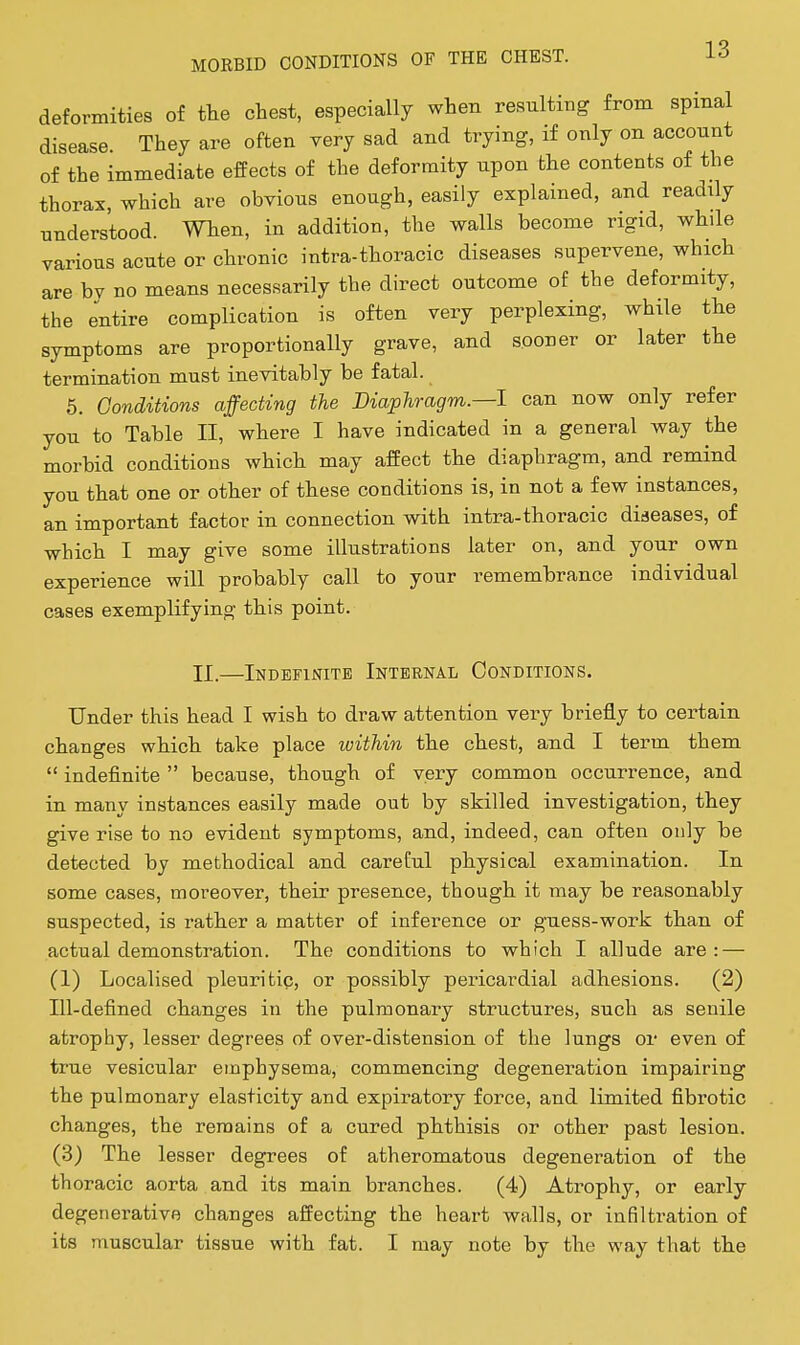 deformities of the chest, especially when resultiiig from spinal disease. They are often very sad and trying, if only on account of the immediate effects of the deformity upon the contents of the thorax, which are obvious enough, easily explained, and readily understood. When, in addition, the walls become rigid, while various acute or chronic intra-thoracic diseases supervene, which are by no means necessarily the direct outcome of the deformity, the entire complication is often very perplexing, while the symptoms are proportionally grave, and sooner or later the termination must inevitably be fatal. 6. Conditions affecting the Diaphragm.—1 can now only refer you to Table II, where I have indicated in a general way the morbid conditions which may affect the diaphragm, and remind you that one or other of these conditions is, in not a few instances, an important factor in connection with intra-thoracic diaeases, of which I may give some illustrations later on, and your own experience will probably call to your remembrance individual cases exemplifying this point. IX.—Indefinite Internal Conditions. Under this head I wish to draw attention very briefly to certain changes which take place loithin the chest, and I term them  indefinite  because, though of very common occurrence, and in many instances easily made out by skilled investigation, they give rise to no evident symptoms, and, indeed, can often only be detected by methodical and careful physical examination. In some cases, moreover, their presence, though it may be reasonably suspected, is rather a matter of inference or guess-work than of actual demonstration. The conditions to which I allude are: — (1) Localised pleuritic, or possibly pericardial adhesions. (2) Ill-defined changes in the pulmonary structures, such as senile atrophy, lesser degrees of over-distension of the lungs or even of true vesicular emphysema, commencing degeneration impairing the pulmonary elasticity and expiratory force, and limited fibrotic changes, the remains of a cured phthisis or other past lesion. (3) The lesser degrees of atheromatous degeneration of the thoracic aorta and its main branches. (4) Atrophy, or early degenerative changes affecting the heart walls, or infiltration of its muscular tissue with fat. I may note by the way that the