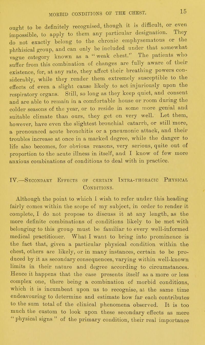 ought to be definitely recogBised, though it is difficult, or even impossible, to apply to them any particular designation. They do not exactly belong to the chronic emphysematous or the phthisical group, and can only be included under that somewhat vague category known as a weak chest. The patients who suffer from this combination of changes are fully aware of their existence, for, at any rate, they affect tlieir breathing powers con- siderably, while they render them extremely susceptible to the effects of even a slight cause likely to act injuriously upon the respiratory organs. Still, so long as they keep quiet, and consent and are able to remain in a comfortable house or room during the colder seasons of the year, or to reside in some more genial and suitable climate than ours, they get on very well. Let them, however, have even the slightest bronchial catarrh, or still more, a pronounced acute bronchitis or a pneumonic attack, and their troubles increase at once in a marked degree, while the danger to life also becomes, for obvious reasons, very serious, quite out of proportion to the acute illness in itself, and I know of few more anxious combinations of conditions to deal with in practice. IV.—Secondary Effects of certain Tntra-thoracic Physicat:, Conditions. Although the point to which I wish to I'efer under this heading fairly comes within the scope of my subject, in order to render it complete, I do not propose to discuss it at any length, as the more definite combinations of conditions likely to be met with belonging to this group must be familiar to every well-informed medical practitioner. What I want to bring into prominence is the fact that, given a particular physical condition within the chest, others are likely, or in many instances, certain to be pro- duced by it as secondary consequences, varying within well-known limits in their nature and degree according to circumstances. Hence it happens that the case presents itself as a more or less complex one, there being a combination of morbid conditions, which it is incumbent upon u.s to recognise, at the same time endeavouring to determine and estimate how far each contributes to the sum total of the clinical phenomena observed. It is too much the custom to look upon these secondary effects as mere  physical signs  of the primary condition, their real importance