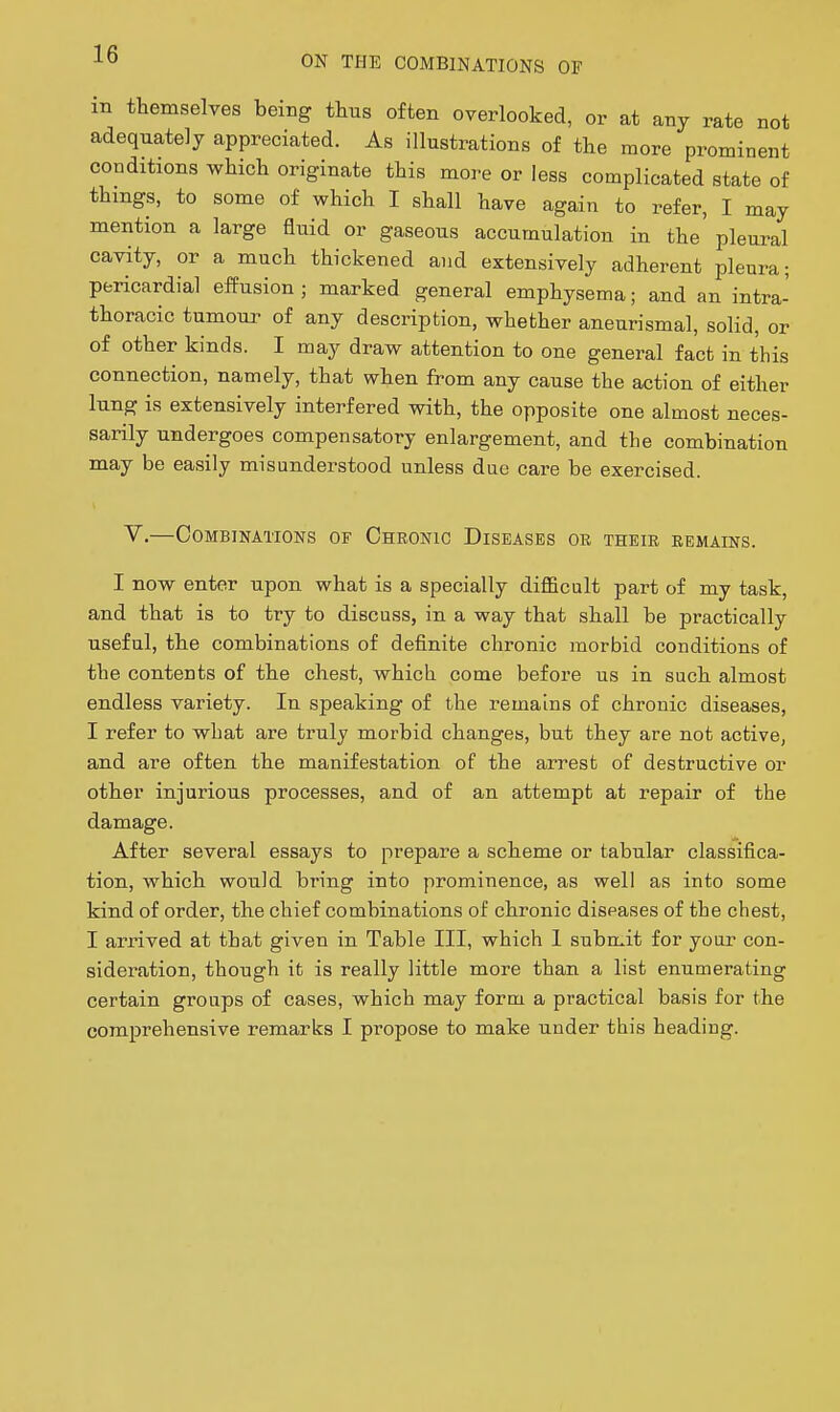 ON THE COMBINATIONS OF m themselves being thus often overlooked, or at any rate not adequately appreciated. As illustrations of the more prominent conditions which originate this more or less complicated state of things, to some of which I shall have again to refer, I may mention a large fluid or gaseous accumulation in the plem-al cavity, or a much thickened and extensively adherent pleura; pericardial effusion ; marked general emphysema; and an intra- thoracic tumoui^ of any description, whether aneurismal, solid, or of other kinds. I may draw attention to one general fact in this connection, namely, that when from any cause the action of either lung is extensively interfered with, the opposite one almost neces- sarily undergoes compensatory enlargement, and the combination may be easily misunderstood unless due care be exercised. V.—Combinations of Chronic Diseases or their remains. I now enter upon what is a specially difficult part of my task, and that is to try to discuss, in a way that shall be practically useful, the combinations of definite chronic morbid conditions of the contents of the chest, which come before us in such almost endless variety. In speaking of the remains of chronic diseases, I refer to what are truly morbid changes, but they are not active, and are often the manifestation of the arrest of destructive or other injurious processes, and of an attempt at repair of the damage. After several essays to prepare a scheme or tabular classifica- tion, which would bring into prominence, as well as into some kind of order, the chief combinations of chronic diseases of the chest, I arrived at that given in Table III, which I submit for your con- sideration, though it is really little more than a list enumerating certain groups of cases, which may form a practical basis for the comprehensive remarks I propose to make under this heading.