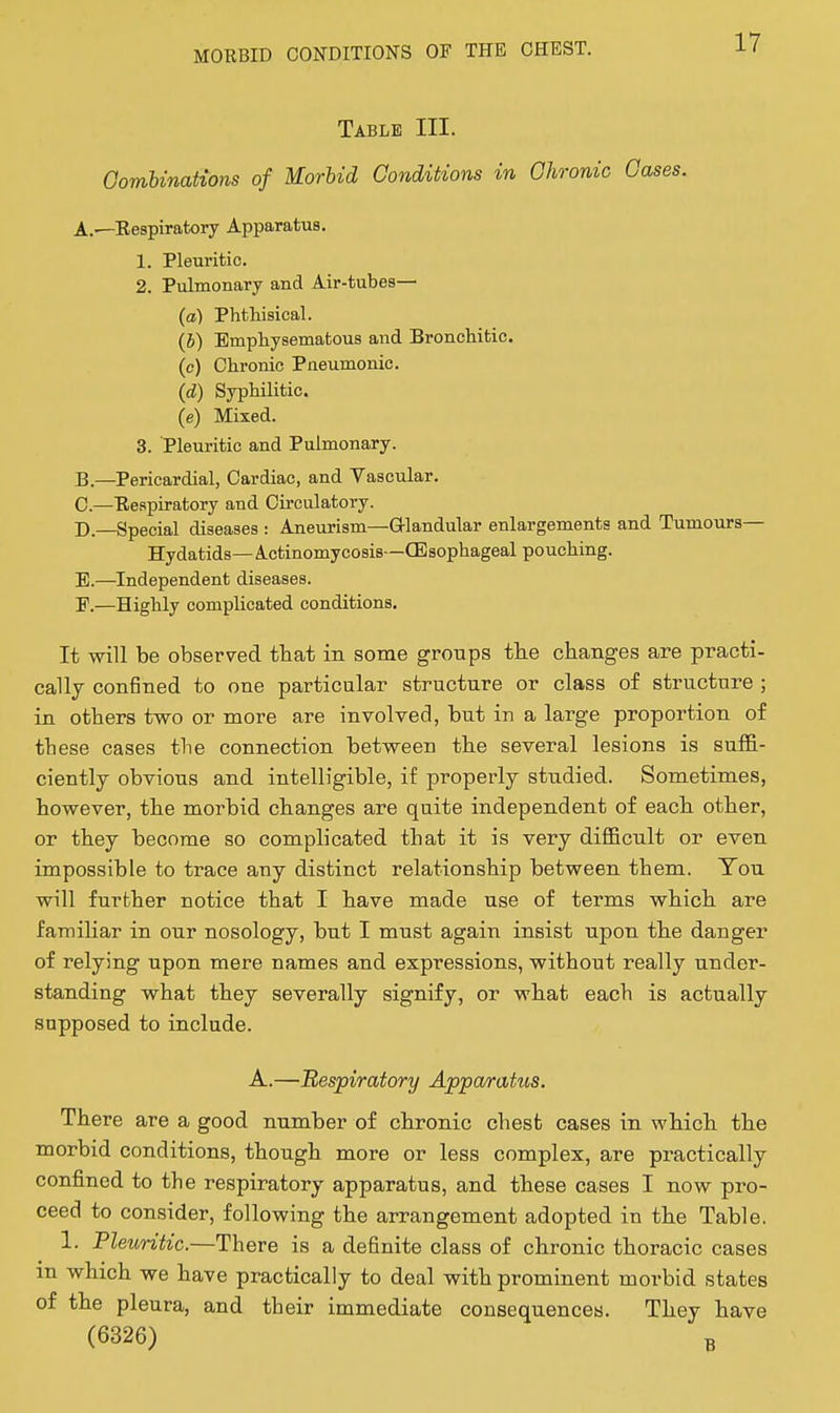 Table III. GomUnations of Morbid Conditions in Ghronic Gases. A. —Eespiratory Apparatus. 1. Pleuritic. 2. Pulmonary and Air-tubes— (a) Phthisical. (h) Emphysematous and Bronchitic. (c) Chronic Pneumonic. (d) Syphilitic. (e) Mixed. 3. Pleuritic and Pulmonary. B. —Pericardial, Cardiac, and Vascular. C. —Eeapiratory and Circulatory. D—Special diseases : Aneurism—Glandular enlargements and Tumours— Hydatids—Actinomycosis—(Esophageal pouching. E.—^Independent diseases. E.—Highly complicated conditions. It will be observed tbat in some groups tlie changes are practi- cally confined to one particular structure or class of structure ; in others two or more are involved, but in a large proportion of these cases the connection between the several lesions is suffi- ciently obvious and intelligible, if properly studied. Sometimes, however, the morbid changes are qaite independent of each other, or they become so complicated that it is very difficult or even impossible to trace any distinct relationship between them. You will further notice that I have made use of terms which are familiar in our nosology, but I must again insist upon the danger of relying upon mere names and expressions, without really under- standing what they severally signify, or what each is actually supposed to include. A.—Respiratory Appa/ratus. There are a good number of chronic chest cases in which the morbid conditions, though more or less complex, are practically confined to the respiratory apparatus, and these cases I now pro- ceed to consider, following the arrangement adopted in the Table. 1. Pleuritic.—There is a definite class of chronic thoracic cases in which we have practically to deal with prominent morbid states of the pleura, and their immediate consequences. They have (6326) B