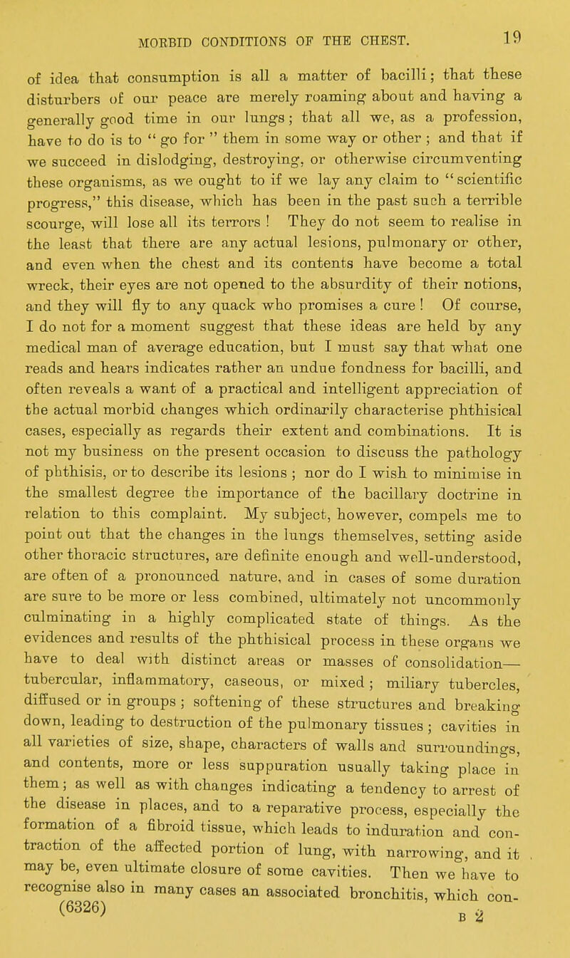 of idea that consumption is all a matter of bacilli; that these disturbers of our peace are merely roaming about and having a generally good time in our lungs; that all we, as a profession, have to do is to  go for  them in some way or other ; and that if we succeed in dislodging, destroying, or otherwise circumventing these organisms, as we ought to if we lay any claim to  scientific progress, this disease, which has been in the past such a terrible scourge, will lose all its terrors ! They do not seem to realise in the least that there are any actual lesions, pulmonary or other, and even when the chest and its contents have become a total wreck, their eyes are not opened to the absurdity of their notions, and they will fly to any quack who promises a cure ! Of course, I do not for a moment suggest that these ideas are held by any medical man of average education, but I must say that what one reads and hears indicates rather an undue fondness for bacilli, and often reveals a want of a practical and intelligent appreciation of tbe actual morbid changes which ordinarily characterise phthisical cases, especially as regards their extent and combinations. It is not my business on the present occasion to discuss the pathology of phthisis, or to describe its lesions ; nor do I wish to minimise in the smallest degree the importance of the bacillary doctrine in relation to this complaint. My subject, however, compels me to point out that the changes in the lungs themselves, setting aside other thoracic structures, are definite enough and well-understood, are often of a pronounced nature, and in cases of some duration are sure to be more or less combined, ultimately not uncommonly culminating in a highly complicated state of things. As the evidences and results of the phthisical process in these organs we have to deal with distinct areas or masses of consolidation tubercular, inflammatory, caseous, or mixed; miliary tubercles, difl=used or in groups ; softening of these structures and breaking down, leading to destruction of the pulmonary tissues ; cavities in all varieties of size, shape, characters of walls and surroundings, and contents, more or less suppuration usually taking place in them; as well as with changes indicating a tendency to arrest of the disease in places, and to a reparative process, especially the formation of a fibroid tissue, which leads to induration and con- traction of the affected portion of lung, with narrowing, and it , may be, even ultimate closure of some cavities. Then we have to recognise also in many cases an associated bronchitis, which con- (6326) g