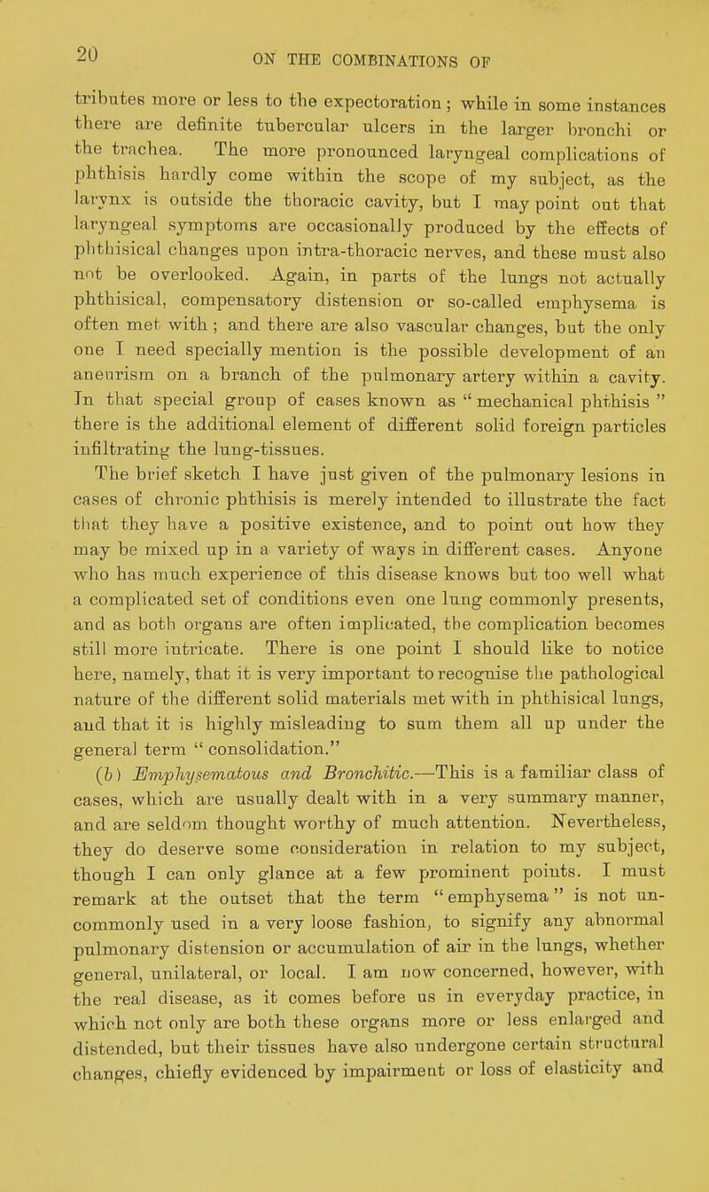 tributes more or less to the expectoration ; while in some instances there are definite tubercular ulcers in the larger bronchi or the trachea. The more pronounced laryngeal complications of phthisis hardly come within the scope of my subject, as the larynx is outside the thoracic cavity, but I may point out that laryngeal symptoms are occasionalJy produced by the effects of plitbisical changes upon intra-thoracic nerves, and these must also nnt be overlooked. Again, in parts of the lungs not actually phthisical, compensatory distension or so-called emphysema is often met with ; and there are also vascular changes, but the only one I need specially mention is the possible development of an aneurism on a branch of the pulmonary artery within a cavity. In that special group of cases known as  mechanical phthisis  there is the additional element of different solid foreign particles infiltrating the lung-tissues. The brief sketch I have just given of the pulmonary lesions in cases of chronic phthisis is merely intended to illustrate the fact that they have a positive existence, and to point out how they may be mixed up in a variety of ways in different cases. Anyone who has much experience of this disease knows but too well what a complicated set of conditions even one lung commonly presents, and as both organs are often implicated, the complication becomes still more intricate. There is one point I should like to notice here, namely, that it is very important to recognise the pathological nature of the different solid materials met with in phthisical lungs, and that it is highly misleading to sum them all up under the general term  consolidation. (b) Emphysematous and Bronchitic.—This is a familiar class of cases, which are usually dealt with in a very summary manner, and are seldom thought worthy of much attention. Nevertheless, they do deserve some consideration in relation to my subject, though I can only glance at a few prominent points. I must remark at the outset that the term emphysema is not un- commonly used in a very loose fashion, to signify any abnormal pulmonary distension or accumulation of air in the lungs, whether general, unilateral, or local. I am now concerned, however, with the real disease, as it comes before us in everyday practice, in which not only are both these organs more or less enlarged and distended, but their tissues have also undergone certain sti-uctural changes, chiefly evidenced by impairment or loss of elasticity and