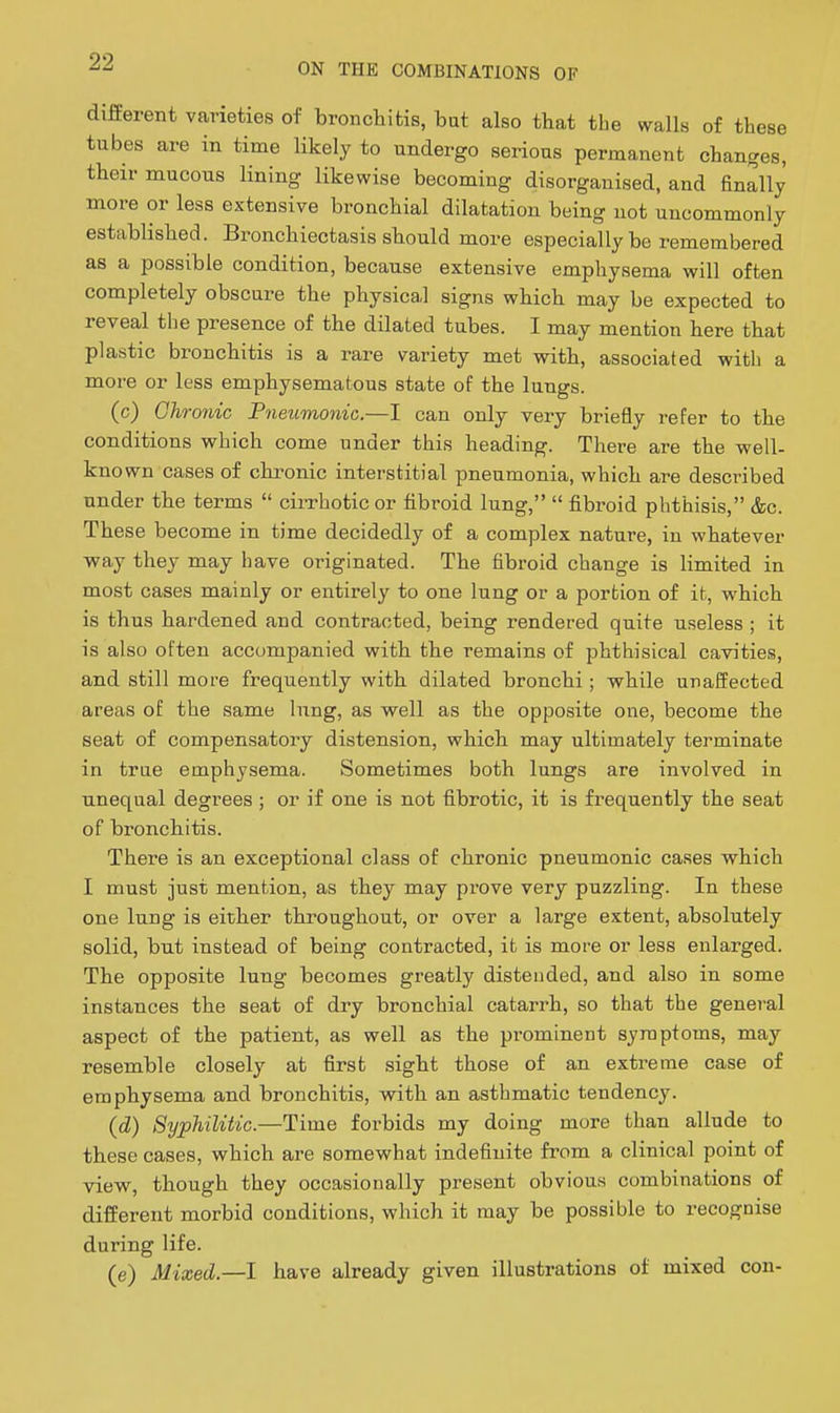 different varieties of broncliitis, but also that the walls of these tubes are in time likely to undergo serious permanent changes, their mucous lining likewise becoming disorganised, and finally more or less extensive bronchial dilatation being not uncommonly established. Bronchiectasis should more especially be remembered as a possible condition, because extensive emphysema will often completely obscure the physical signs which may be expected to reveal the presence of the dilated tubes. I may mention here that plastic bronchitis is a rare variety met with, associated with a more or less emphysematous state of the lungs. (c) Chronic Pneumonic.—I can only very briefly refer to the conditions which come under this heading. There are the well- known cases of chronic interstitial pneumonia, which are described under the terms  cirrhotic or fibroid lung,  fibroid phthisis, &c. These become in time decidedly of a complex nature, in whatever way they may have originated. The fibroid change is limited in most cases mainly or entirely to one lung or a portion of it, which is thus hardened and contracted, being rendered quite useless ; it is also often accompanied with the remains of phthisical cavities, and still more frequently with dilated bronchi; while unaffected areas of the same lung, as well as the opposite one, become the seat of compensatory distension, which may ultimately terminate in true emphysema. Sometimes both lungs are involved in unequal degrees ; or if one is not fibrotic, it is frequently the seat of bronchitis. There is an exceptional class of chronic pneumonic cases which I must just mention, as they may prove very puzzling. In these one lung is either throughout, or over a large extent, absolutely solid, but instead of being contracted, it is more or less enlarged. The opposite lung becomes greatly distended, and also in some instances the seat of dry bronchial catarrh, so that the general aspect of the patient, as well as the prominent symptoms, may resemble closely at first sight those of an extreme case of emphysema and bronchitis, with an asthmatic tendency. {d) Syphilitic.—Time forbids my doing more than allude to these cases, which are somewhat indefinite from a clinical point of view, though they occasionally present obvious combinations of different morbid conditions, which it may be possible to recognise during life. (e) Mixed.—1 have already given illustrations of mixed con-