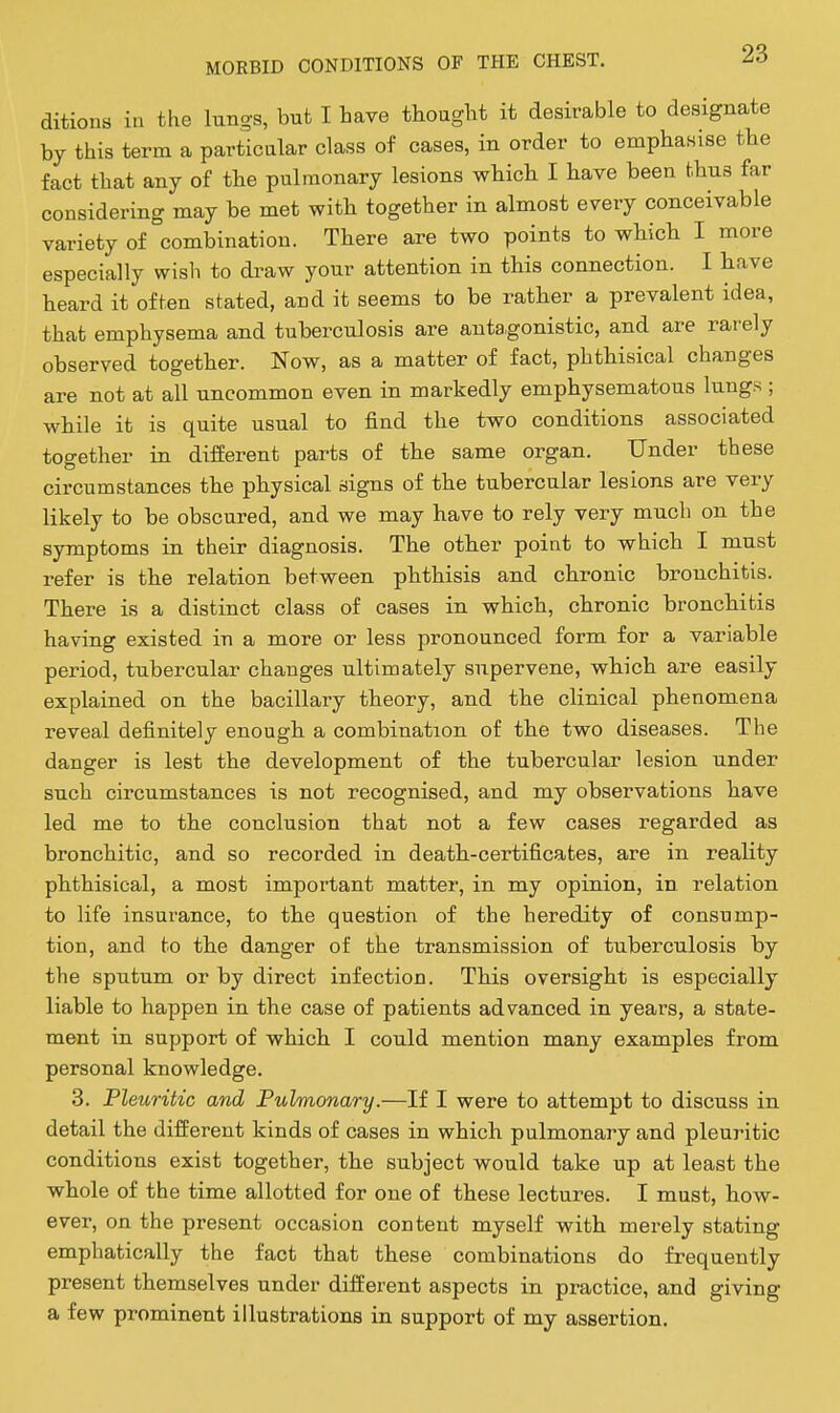 ditions in the lung-s, but I iave thought it desirable to designate by this term a particular class of cases, in order to emphasise tbe fact that any of the pulmonary lesions which I have been thus far considering may be met with together in almost every conceivable variety of combination. There are two points to which I more especially wisli to draw your attention in this connection. I have heard it often stated, and it seems to be rather a prevalent idea, that emphysema and tuberculosis are antagonistic, and are rarely observed together. Now, as a matter of fact, phthisical changes are not at all uncommon even in markedly emphysematous lungs ; while it is quite usual to find the two conditions associated together in difierent parts of the same organ. Under these circumstances the physical signs of the tubercular lesions are very likely to be obscured, and we may have to rely very much on the symptoms in their diagnosis. The other point to which I must refer is the relation between phthisis and chronic bronchitis. There is a distinct class of cases in which, chronic bronchitis having existed in a more or less pronounced form for a variable period, tubercular changes ultimately supervene, which are easily explained on the bacillary theory, and the clinical phenomena reveal definitely enough a combination of the two diseases. The danger is lest the development of the tubercular lesion under such circumstances is not recognised, and my observations have led me to the conclusion that not a few cases regarded as bronchitic, and so recorded in death-certificates, are in reality phthisical, a most important matter, in my opinion, in relation to life insurance, to the question of the heredity of consump- tion, and to the danger of the transmission of tuberculosis by the sputum or by direct infection. This oversight is especially liable to happen in the case of patients advanced in years, a state- ment in support of which I could mention many examples from personal knowledge. 3. Pleuritic and Pulmonary.—If I were to attempt to discuss in detail the different kinds of cases in which pulmonary and pleuritic conditions exist together, the subject would take up at least the whole of the time allotted for one of these lectures. I must, how- ever, on the present occasion content myself with merely stating emphatically the fact that these combinations do frequently present themselves under different aspects in practice, and giving a few prominent illustrations in support of my assertion.