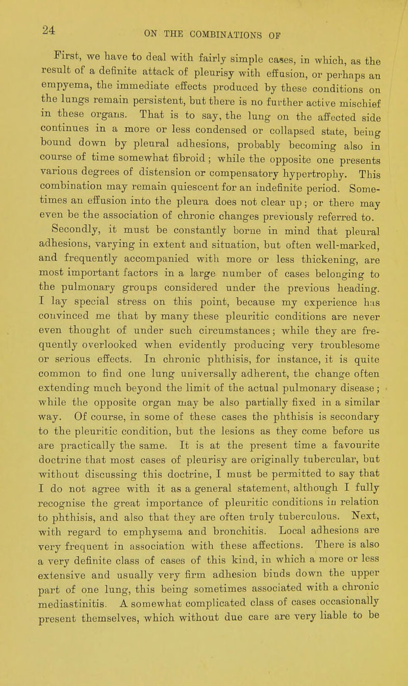 First, we have to deal with fairly simple cases, in which, as the result of a definite attack of pleurisy with effusion, or perhaps an empyema, the immediate effects produced by these conditions on the lungs remain persistent, but there is no further active mischief in these organs. That is to say, the lung on the affected side continues in a more or less condensed or collapsed state, being bound down by pleural adhesions, probably becoming also in course of time somewhat fibroid; while the opposite one presents various degrees of distension or compensatory hypertrophy. This combination may remain quiescent for an indefinite period. Some- times an effusion into the pleura does not clear up; or there may even be the association of chronic changes previously referred to. Secondly, it must be constantly borne in mind that pleural adhesions, varying in extent and situation, but often well-marked, and frequently accompanied with more or less thickening, are most important factors in a large number of cases belonging to the pulmonary groups considered under the previous heading. I lay special stress on this point, because my experience h:is convinced me that by many these pleuritic conditions are never even thought of under such circumstances; while they are fre- quently overlooked when evidently producing very troublesome or serious effects. In chronic phthisis, for instance, it is quite common to find one lung universally adherent, the change often extending much beyond the limit of the actual pulmonary disease; while the opposite organ may be also partially fixed in a similar way. Of course, in some of these cases the phthisis is secondary to the pleuritic condition, but the lesions as they come before us are practically the same. It is at the present time a favourite doctrine that most cases of pleurisy are originally tubercular, but without discussing this doctrine, I must be permitted to say that I do not agree with it as a general statement, although I fully recognise the great importance of pleuritic conditions in relation to phthisis, and also that they are often truly tuberculous. Next, with regard to emphysema and bronchitis. Local adhesions are very frequent in association with these affections. There is also a very definite class of cases of this kind, in which a more or less extensive and usually very firm adhesion binds down the upper part of one lung, this being sometimes associated with a chronic mediastinitis. A somewhat complicated class of cases occasionally present themselves, which without due care are very liable to be