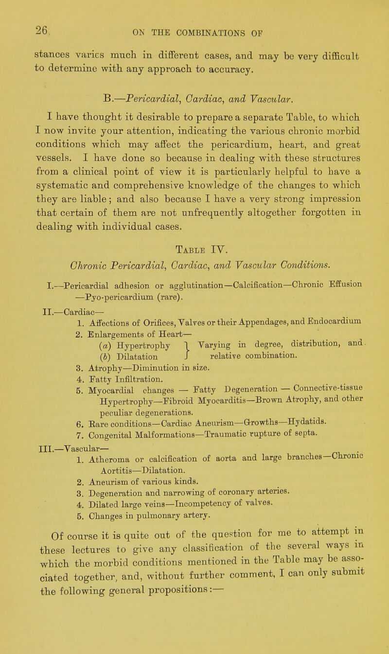 stances varies much in different cases, and may be very difficult to determine with any approach to accuracy. B.—Pericardial^ Cardiac, and Vascular. I have thought it desirable to prepare a separate Table, to which I now invite your attention, indicating the various chronic morbid conditions which may affect the pericardium, heart, and great vessels. I have done so because in dealing with these structures from a clinical point of view it is particularly helpful to have a systematic and comprehensive knowledge of the changes to which they are liable; and also because I have a very strong impression that certain of them are not unfrequently altogether forgotten in dealing -with individual cases. Table IV. Ohronic Pericardial, Cardiac, and Vascular Conditions. I.—Pericardial adhesion or agglutination—Calcification—Chronic Effusion —Pyo-pericardium (rare). II.—Cardiac— 1. AiTections of Orifioes, Valves or their Appendages, and Endocardium 2. Enlargements of Heart— (a) Hypertrophy T Varying in degree, distribution, and. (J) Dilatation J relative combination. 3. Atrophy—Diminution in size. 4. Fatty Infiltration. 5. Myocardial changes — Fatty Degeneration — Connective-tissue Hypertrophy—Fibroid Myocarditis—Brown Atrophy, and other peculiar degenerations. 6. Eare conditions—Cardiac Aneurism—Growths—Hydatids. 7. Congenital Malformations—Traumatic rupture of septa. III.—Vascular— 1. Atheroma or calcification of aorta and large branches—Chronic Aortitis—Dilatation. 2. Aneurism of various kinds. 3. Degeneration and narrowing of coronary arteries. 4. Dilated large veins—Incompetency of valves. 5. Changes in pulmonary artery. Of course it is quite out of the question for me to attempt in these lectures to give any classification of the several ways in which the morbid conditions mentioned in the Table may be asso- ciated together, and, without further comment, I can only submit the following general propositions:—