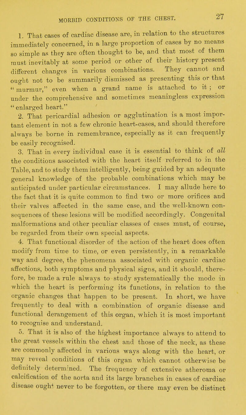 1. That cases of cardiac disease are, in relation to the structures immediately concerned, in a large proportion of cases by no means so sim rau pie as they are often thought to be, and that most of them st inevitably at some period or other of their history present different changes in various combinations. They cannot and ought not to be summarily dismissed as presenting this or that  murmur, even when a grand name is attached to it ; or under the comprehensive and sometimes meaningless expression  enlara:ed heart. 2. That pericardial adhesion or agglutination is a most impor- tant element in not a few chronic heart-cases, and should therefore always be borne in remembrance, especially as it can fi^equently be easily recognised. 3. That in every individual case it is essential to think of all the conditions associated with the heart itself referred to in the Table, and to study them intelligently, being guided by an adequate general knowledge of the probable combinations which may be anticipated under particular circumstances. I may allude here to the fact that it is quite common to find two or more orifices and their valves affected in the same case, and the well-known con- sequences of these lesions will be modified accordingly. Congenital malformations and other peculiar classes of cases must, of course, be regarded from their own special aspects. 4. That functional disorder of the action of the heart does often modify from time to time, or even persistently, in a remarkable way and degree, the phenomena associated with organic cardiac affections, both symptoms and physical signs, and it should, there- fore, be made a rule always to study systematically the mode in which the heart is performing its functions, in relation to the organic changes that happen to be present. In short, we have frequently to deal with a combination of organic disease and functional derangement of this organ, which it is most important to recognise and understand. 5. That it is also of the highest importance always to attend to the great vessels within the chest and those of the neck, as these are commonly affected in various ways along with the heart, or may reveal conditions of this organ which cannot otherwise be definitely determined. The frequency of extensive atheroma or calcification of the aorta and its large branches in cases of cardiac disease ought never to be forgotten, or there may even be distinct