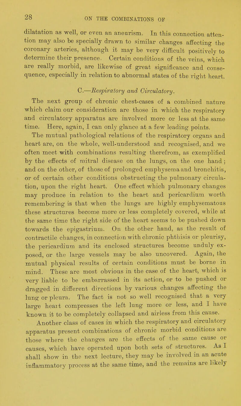 dilatation as well, or even an aneurism. In this connection atten- tion may also be specially drawn to similar changes affecting the coronary arteries, although it may be very difficult positively to determine their presence, Certain conditions of the veins, which are really morbid, are likewise of great significance and conse- quence, especially in relation to abnormal states of the right heart. C.—Respiratory and Circulatory. The next group of chronic chest-cases of a combined nature which claim our consideration are those in which the respiratory and circulatory apparatus are involved more or less at the same time. Here, again, I can only glance at a few leading points. The mutual pathological relations of the respiratory organs and heart are, on the whole, well-understood and recognised, and we often meet with combinations resulting therefrom, as exemplified by the effects of mitral disease on the lungs, on the one hand ; and on the other, of those of prolonged emphysema and bronchitis, or of certain other conditions obstructing the pulmonary circula- tion, upon the right heart. One effect which pulmonary changes may produce in relation to the heart and pericardium worth remembering is that when the lungs are highly emphysematous these structures become more or less completely covered, while at the same time the right side of the heart seems to be pushed down towards the epigastrium. On the other hand, as the result of contractile changes, in connection with chronic phthisis or pleurisy, the pericardium and its enclosed structures become unduly ex- posed, or the large vessels may be also uncovered. Again, the mutual physical results of certain conditions must be borne in mind. These are most obvious in the case of the heart, which is very liable to be embarrassed in its action, or to be pushed or dragged in different directions by various changes affecting the lung or pleura. The fact is not so well recognised that a very large heait compresses the left lung more or less, and I have known it to be completely collapsed and airless from this cause. Another class of cases in which the respiratory and circulatory apparatus present combinations of chronic morbid conditions are those where the changes are the effects of the same cause or causes, which have operated upon both sets of structures. As I shall show in the next lecture, they may be involved in an acute inflammatory process at the same time, and the remains are likely