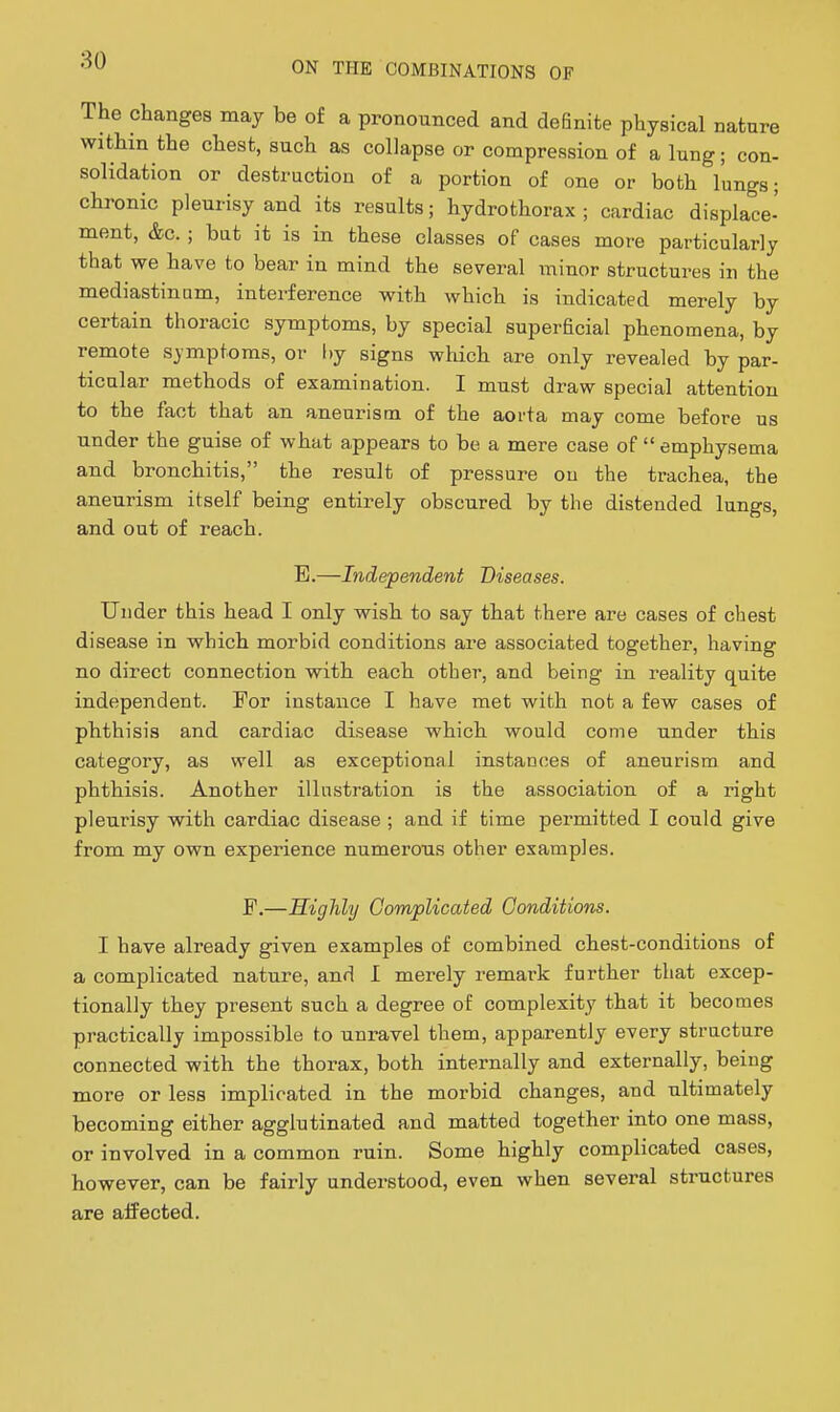 The changes may be of a pronounced and definite physical nature within the chest, such as collapse or compression of a lung; con- solidation or destruction of a portion of one or both lungs; chronic pleurisy and its results; hydrothorax ; cardiac displace- ment, &c. ; but it is in these classes of cases more particularly that we have to bear in mind the several minor structures in the mediastinum, interference with which is indicated merely by certain thoracic symptoms, by special superficial phenomena, by remote symptoms, or hj signs which are only revealed by par- ticular methods of examination. I must draw special attention to the fact that an aneurism of the aorta may come before us under the guise of what appears to be a mere case of  emphysema and bronchitis, the result of pressure ou the trachea, the aneurism itself being entirely obscured by the distended lungs, and out of reach. E.—Independent Diseases. Under this head I only wish to say that there are cases of chest disease in which morbid conditions are associated together, having no direct connection with each other, and being in reality quite independent. For instance I have met with not a few cases of phthisis and cardiac disease which would come under this category, as well as exceptional instances of aneurism and phthisis. Another illustration is the association of a right pleurisy with cardiac disease ; and if time permitted I could give from my own experience numerous other examples. F.—Highly Complicated Conditions. I have already given examples of combined chest-conditions of a complicated nature, and I merely remark further that excep- tionally they present such a degree of complexity that it becomes practically impossible to unravel them, apparently every structure connected with the thorax, both internally and externally, being more or less implicated in the morbid changes, and ultimately becoming either agglutinated and matted together into one mass, or involved in a common ruin. Some highly complicated cases, however, can be fairly understood, even when several structures are affected.