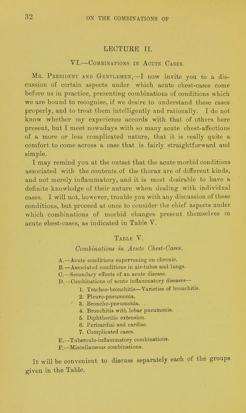 LECTURE IT. VI.—Combinations in Acute Cases. Mr. President and Gentlemen,—I now invite you to a dis- cussion of certain aspects under -whicli acute cliest-cases come before us in practice, presenting combinations of conditions wblcli we are bound to recognise, if we desire to understand these cases properly, and to treat them intelligently and rationally. I do not know whether my experience accords with that of others here present, but I meet nowadays with so many acute chest-affections of a more or less complicated nature, that it is really quite a comfort to come across a case that is fairly straightforward and simple. I may remind you at the outset that the acute morbid conditions associated with the contents of the thorax are of different kinds, and not merely inflammatoi'y, and it is most desirable to have a definite knowledge of their nature when dealing with individual cases. I will not, however, trouble you with any discussion of these conditions, but proceed at once to consider the chief aspects under which combinations of morbid changes present themselves in acute chest-cases, as indicated in Table V. Table V. Combinations in Acute Chest-Gases. A. —Acute conditions supervening on chronic. B. —Associated conditions in air-tubes and lungs. C. —Secondary effects of an acute disease. D. —Combinations of acute inflammatory diseases— 1. Tracheo-broncliitis—Varieties of bronchitis. 2. Pleuro-pneumonia. 3. Broncho-pneumonia. 4. Bronchitis with lobar pneumonia. 5. Diphtheritic extension. 6. Pericardial and cardiac. 7. Complicated cases. E. —Tuberculo-inflammatory combinations. F. —Miscellaneous combinations. It will be convenient to discuss separately each of the groups given in the Table.