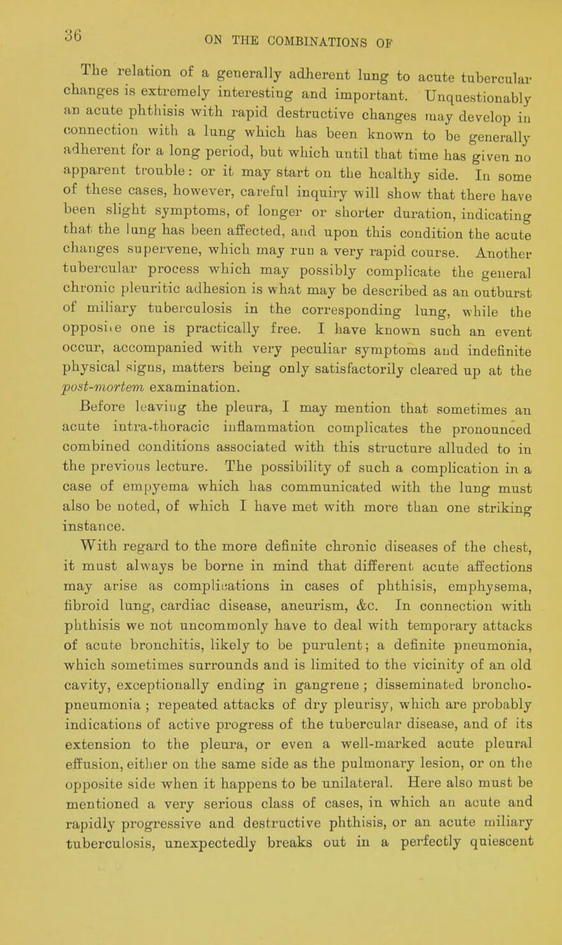 The relation of a geuerally adherent lung to acute tubercular changes is extremely interesting and important. Unquestionably an acute phthisis with rapid destructive changes may develop in connection with a lung which has been known to be generally adherent for a long period, but which until that time has given no apparent trouble: or it may start on the healthy side. In some of these cases, however, careful inquiry will show that there have been slight symptoms, of longer or shorter duration, indicating that the lung has been affected, and upon this condition the acute changes supervene, which may run a very rapid course. Another tubercular process which may possibly complicate the general chronic pleuritic adhesion is what may be described as an outburst of miliary tuberculosis in the corresponding lung, while the opposite one is practically free. I have known such an event occur, accompanied with very peculiar symptoms and indefinite physical signs, matters being only satisfactorily cleared up at the post-mortem examination. Before leaving the pleura, I may mention that sometimes an acute intra-thoracic inflammation complicates the pronounced combined conditions associated with this structure alluded to in the previous lecture. The possibility of such a complication in a case of empyema which has communicated with the lung must also be noted, of which I have met with more than one striking instance. With regard to the more definite chronic diseases of the chest, it must always be borne in mind that different acute affections may arise as compliiiations in cases of phthisis, emphysema, fibroid lung, cardiac disease, aneurism, &c. In connection with phthisis we not uncommonly have to deal with temporary attacks of acute bronchitis, likely to be purulent; a definite pneumoiiia, which sometimes surrounds and is limited to the vicinity of an old cavity, exceptionally ending in gangrene ; disseminated broncho- pneumonia ; repeated attacks of dry pleurisy, which are probably indications of active progress of the tubercular disease, and of its extension to the pleura, or even a well-marked acute pleural effusion, eitlier on the same side as the pulmonary lesion, or on the opposite side when it happens to be unilateral. Here also must be mentioned a very serious class of cases, in which an acute and rapidly progressive and destructive phthisis, or an acute miliary tuberculosis, unexpectedly breaks out in a perfectly quiescent