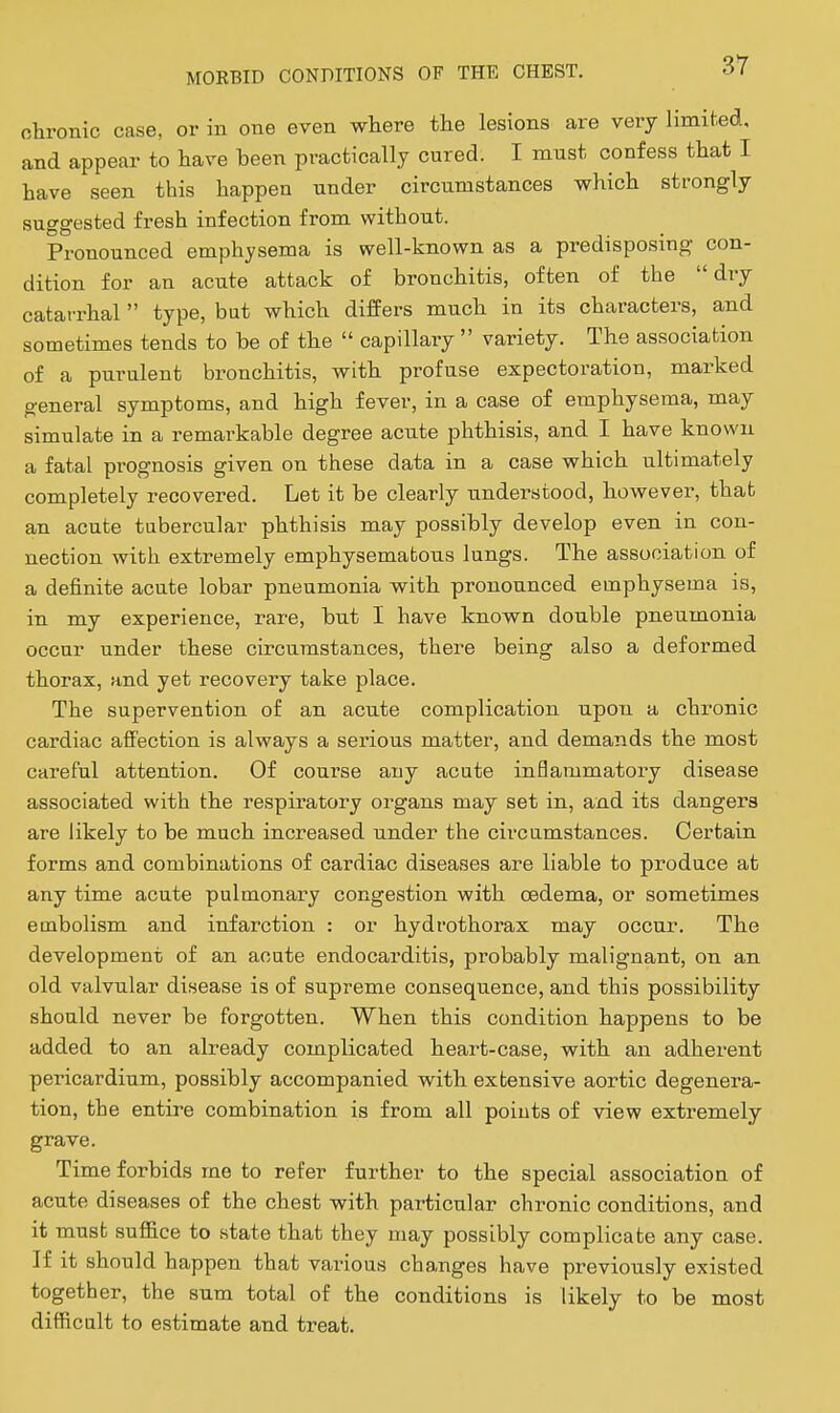 chronic case, or in one even where the lesions are very limited, and appear to have been practically cured. I must confess that I have seen this happen under circumstances which strongly suggested fresh infection from without. Pronounced emphysema is well-known as a predisposing con- dition for an acute attack of bronchitis, often of the dry catarrhal  type, but which differs much in its characters, and sometimes tends to be of the  capillary  variety. The association of a purulent bronchitis, with profuse expectoration, marked general symptoms, and high fever, in a case of emphysema, may simulate in a remarkable degree acute phthisis, and I have known a fatal prognosis given on these data in a case which ultimately completely recovered. Let it be clearly understood, however, that an acute tubercular phthisis may possibly develop even in con- nection with extremely emphysematous lungs. The association of a definite acute lobar pneumonia with pronounced emphysema is, in my experience, rare, but I have known double pneumonia occur under these circumstances, there being also a deformed thorax, and yet recovery take place. The supervention of an acute complication upon a chronic cardiac affection is always a serious matter, and demands the most careful attention. Of course any acute inflaramatoi-y disease associated with the respiratory organs may set in, and its dangers are likely to be much increased under the circumstances. Certain forms and combinations of cardiac diseases are liable to produce at any time acute pulmonary congestion with oedema, or sometimes embolism and infarction : or hydrothorax may occur. The development of an acute endocarditis, probably malignant, on an old valvular disease is of supreme consequence, and this possibility should never be forgotten. When this condition happens to be added to an already complicated heart-case, with an adheient pericardium, possibly accompanied with extensive aortic degenera- tion, the entire combination is from all points of view extremely grave. Time forbids me to refer further to the special association of acute diseases of the chest with particular chronic conditions, and it must suffice to state that they may possibly complicate any case. If it should happen that various changes have previously existed together, the sum total of the conditions is likely to be most difficult to estimate and treat.