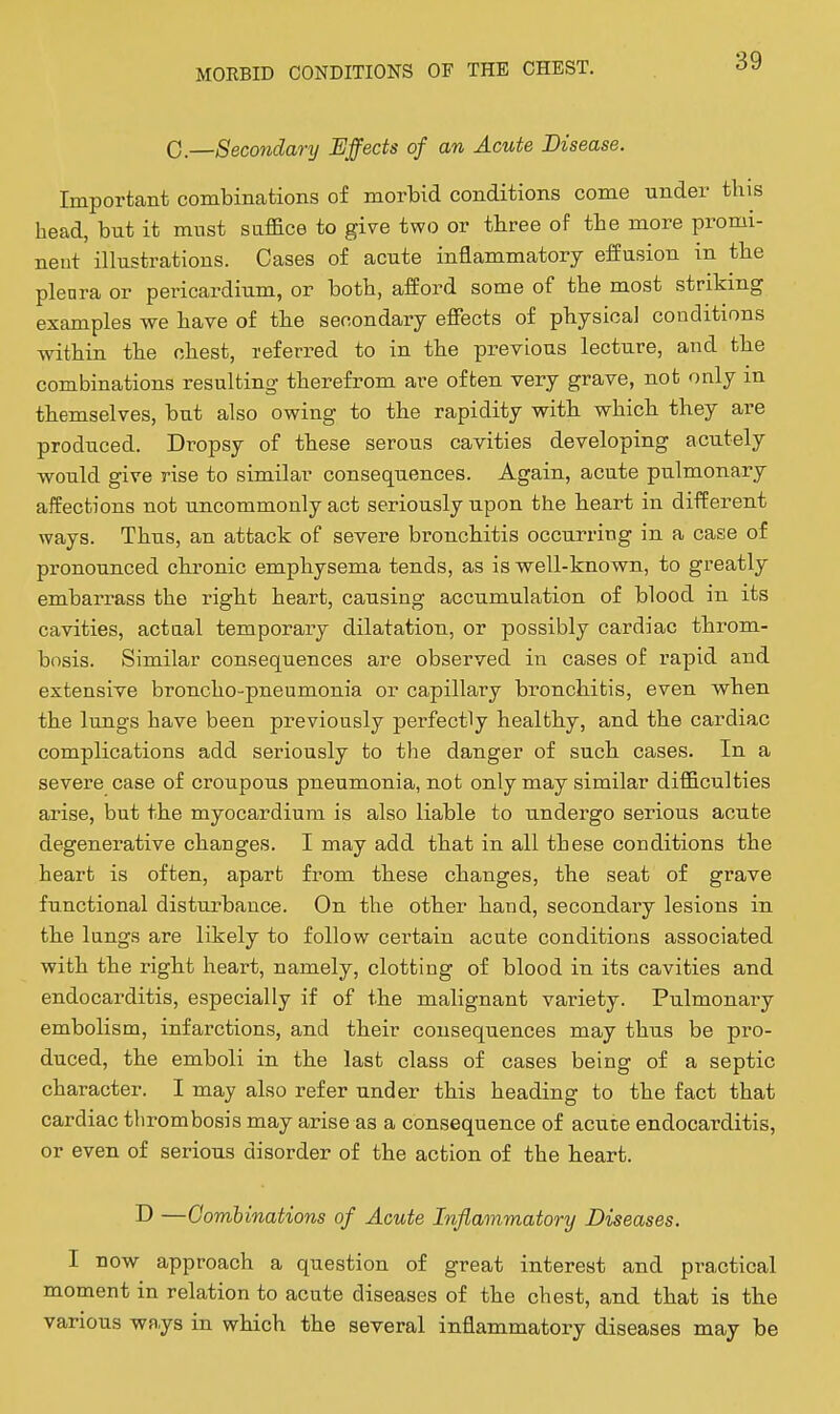 0.—Secondanj Effects of an Acute Disease. Important combinations of morbid conditions come under this head, but it must suffice to give two or three of the more promi- neut illustrations. Cases of acute inflammatory effusion in the plenra or pericardium, or both, afford some of the most striking examples we have of the secondary effects of physical conditions within the chest, referred to in the previous lecture, and the combinations resulting therefrom are often very grave, not only m themselves, but also owing to the rapidity with which they are produced. Dropsy of these serous cavities developing acutely would give rise to similar consequences. Again, acute pulmonary affections not uncommonly act seriously upon the heart in different ways. Thus, an attack of severe bronchitis occurring in a case of pronounced chronic emphysema tends, as is well-known, to greatly embarrass the right heart, causing accumulation of blood in its cavities, actaal temporary dilatation, or possibly cardiac throm- bosis. Similar consequences are observed in cases of rapid and extensive broncho-pneumonia or capillary bronchitis, even when the lungs have been previously perfectly healthy, and the cardiac complications add seriously to the danger of such cases. In a severe case of croupous pneumonia, not only may similar difficulties arise, but the myocardium is also liable to undergo serious acute degenerative changes. I may add that in all these conditions the heart is often, apart from these changes, the seat of grave functional disturbance. On the other hand, secondary lesions in the lungs are likely to follow certain acute conditions associated with the right heart, namely, clotting of blood in its cavities and endocarditis, especially if of the malignant variety. Pulmonary embolism, infarctions, and their consequences may thus be pro- duced, the emboli in the last class of cases being of a septic character. I may also refer under this heading to the fact that cardiac thrombosis may arise as a consequence of acuce endocarditis, or even of serious disorder of the action of the heart. D —Gomhinations of Acute Inflammatory Diseases. I now approach a question of great interest and practical moment in relation to acute diseases of the chest, and that is the various ways in which the several inflammatory diseases may be