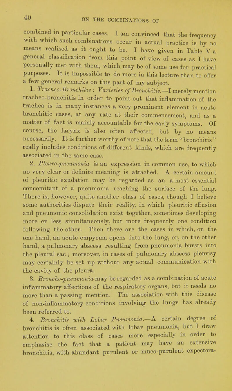 combined in particular cases. I am convinced that the frequency with which such combinations occur iu actual practice is by no means realised as it ought to be. I have given in Table V a general classification from this point of view of cases as I have personally met with them, which may be of some use for practical purposes. It is impossible to do more in this lecture than to offer a few general remarks on this part of my subject. 1. Tracheo-Bronchitis : Varieties of Bronchitis.—I merely mention tracheo-bronchitis in order to point out that inflammation of the trachea is in many instances a very prominent element in acute bronchitic cases, at any rate at their commencement, and as a matter of fact is mainly accountable for the early symptoms. Of course, the larynx is also often affected, but by no means necessarily. It is further worthy of note that the term bronchitis  really includes conditions of different kinds, which are frequently associated in the same case. 2. Pleurn-pneumonia is an expression in common use, to which no very clear or definite meaning is attached. A certain amount of pleuritic exudation may be regarded as an almost essential concomitant of a pneumonia reaching the surface of the lang. There is, however, quite another class of cases, though I believe some authorities dispute their reality, in which pleuritic effusion and pneumonic consolidation exist together, sometimes developing more or less simultaneously, but more frequently one condition following the other. Then there are the cases in which, on the one hand, an acute empyema opens into the lung, or, on the other hand, a pulmonary abscess resulting from pneumonia bursts into the pleural sac ; moreover, in cases of pulmonary abscess pleurisy may certainly be set up without any actual communication with the cavity of the pleura. 3. Broncho-pneumonia md,j be regarded as a combination of acute inflammatory affections of the respiratory organs, but it needs no more than a passing mention. The association with this disease of non-inflammatory conditions involving the lungs has already been referred to. 4. Bronchitis with Lobar Pneumonia—A certain degree of bronchitis is often associated with lobar pneumonia, but I draw attention to this class of cases more especially in order to emphasise the fact that a patient may have an extensive bronchitis, with abundant purulent or muco-purulent expectora-