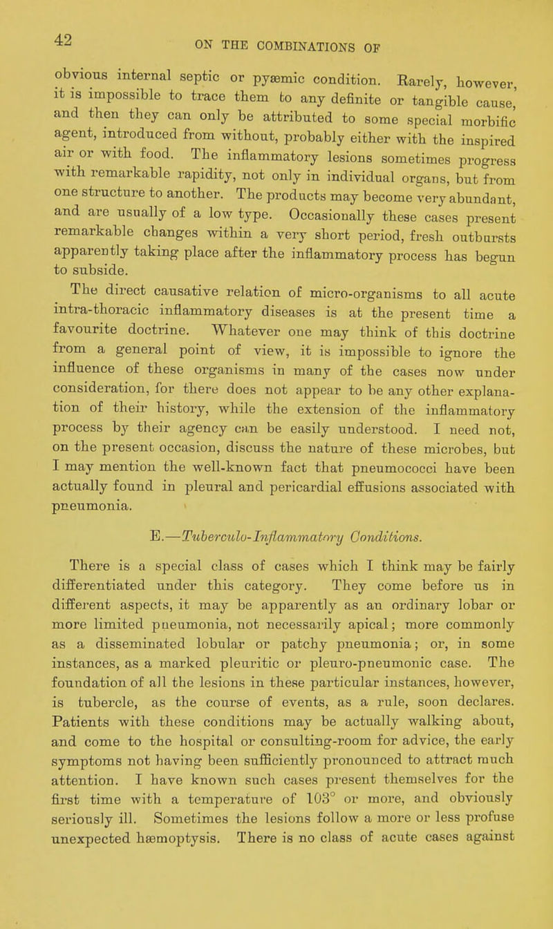 obvious internal septic or pysemic condition. Rarely, however it is impossible to trace them to any definite or tangible cause' and then they can only be attributed to some special morbific agent, introduced from without, probably either with the inspired air or with food. The inflammatory lesions sometimes progress with remarkable rapidity, not only in individual organs, but from one structure to another. The products may become very abundant, and are usually of a low type. Occasionally these cases present remarkable changes within a very short period, fresh outbursts appareutly taking place after the inflammatory process has begun to subside. The direct causative relation of micro-organisms to all acute intra-thoracic inflammatory diseases is at the present time a favourite doctrine. Whatever one may think of this doctrine from a general point of view, it is impossible to ignore the influence of these organisms in many of the cases now under consideration, for there does not appear to be any other explana- tion of their history, while the extension of the inflammatory process by their agency can be easily understood. I need not, on the present occasion, discuss the nature of these microbes, but I may mention the well-known fact that pneumococci have been actually found in pleural and pericardial efliusions associated with pneumonia. B.—Ttiberculo-Inflammatory Conditions. There is a special class of cases which I think may be fairly differentiated under this category. They come before us in different aspects, it may be apparently as an ordinary lobar or more limited pneumonia, not necessarily apical; more commonly as a disseminated lobular or patchy pneumonia; or, in some instances, as a marked pleuritic or pleuro-pneumonic case. The foundation of all the lesions in these particular instances, however, is tubercle, as the course of events, as a rule, soon declares. Patients with these conditions may be actually walking about, and come to the hospital or consulting-room for advice, the early symptoms not having been suflBciently pronounced to attract much attention. I have known such cases pj-esent themselves for the fiirsfc time with a temperature of 103° or more, and obviously seriously ill. Sometimes the lesions follow a more or less profuse unexpected hemoptysis. There is no class of acute cases against