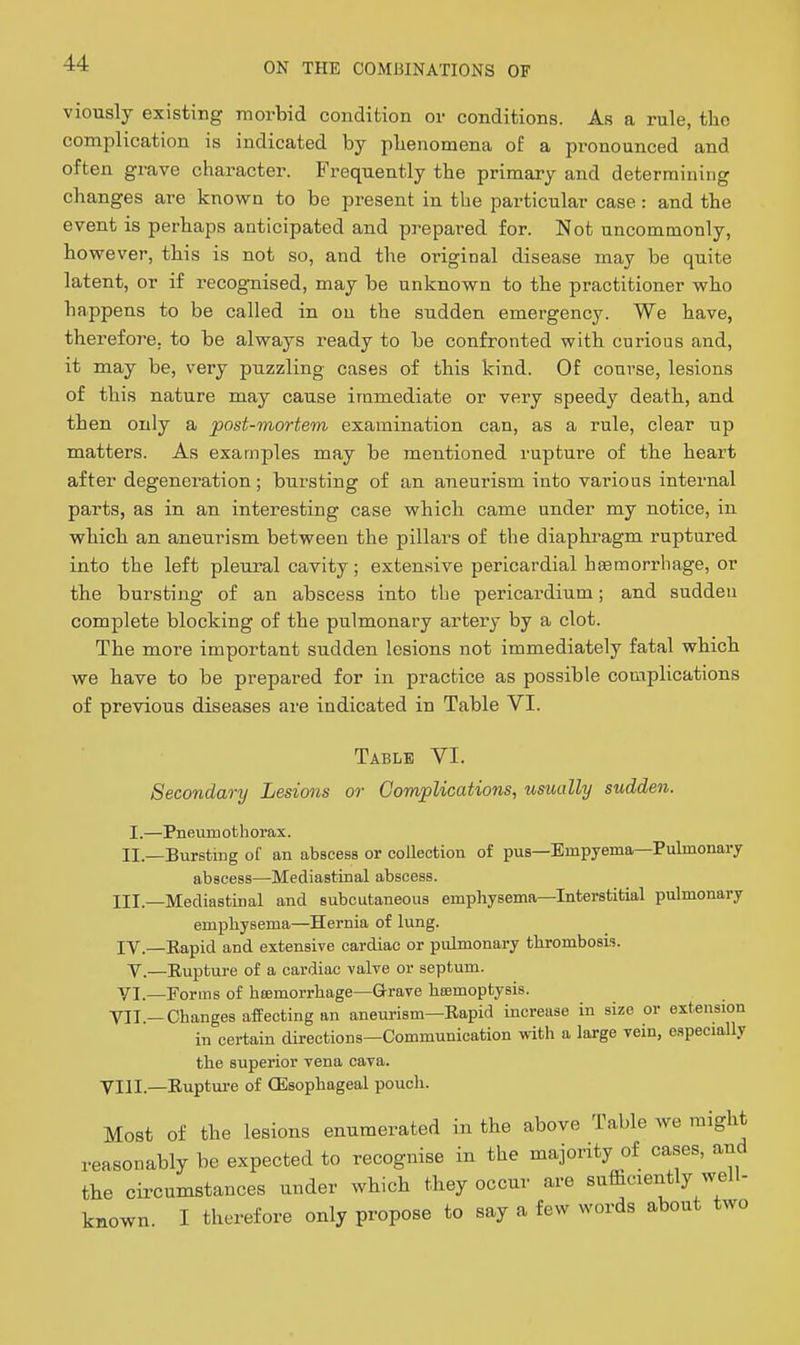 viously existing morbid condition or conditions. As a rule, the complication is indicated by phenomena of a pronounced and often grave character. Frequently the primary and determining changes are known to be present in the particular case: and the event is perhaps anticipated and prepared for. Not uncommonly, however, this is not so, and the original disease may be quite latent, or if recog-nised, may be unknown to the practitioner who happens to be called in on the sudden emergency. We have, therefore, to be always ready to be confronted with curious and, it may be, very puzzling cases of this kind. Of course, lesions of this nature may cause immediate or very speedy death, and then only a post-mortem examination can, as a rule, clear up matters. As examples may be mentioned rupture of the heart after degeneration; bursting of an aneurism into various internal parts, as in an interesting case which came under my notice, in which an aneurism between the pillars of the diaphragm ruptured into the left pleural cavity; extensive pericardial haemorrhage, or the bursting of an abscess into the pericardium; and sudden complete blocking of the pulmonary artery by a clot. The more important sudden lesions not immediately fatal which we have to be prepared for in practice as possible complications of previous diseases are indicated in Table VI. Table VI. Secondary Lesions or Complications, usually sudden. I.—Pneumothorax. II.—Bursting of an abscess or collection of pus—Empyema—Pulmonary abscess-—Mediastinal abscess. III. —Mediastinal and subcutaneous emphysema—Interstitial pulmonary emphysema—Hernia of lung. IV. —Eapid and extensive cardiac or pulmonary thrombosis. Y,—Eupture of a cardiac valve or septum. YI.—Forms of heemorrhage—Grave liBemoptysis. YII.—Changes affecting an aneurism—Eapid increase in size or extension in certain directions—Communication with a large vein, especially the superior vena cava. VIII.—Eupture of {Esophageal pouch. Most of the lesions enumerated in the above Table we might reasonably be expected to recognise in the majority of cases, and the circumstances under which they occur are sufficiently well- known I therefore only propose to say a few words about two
