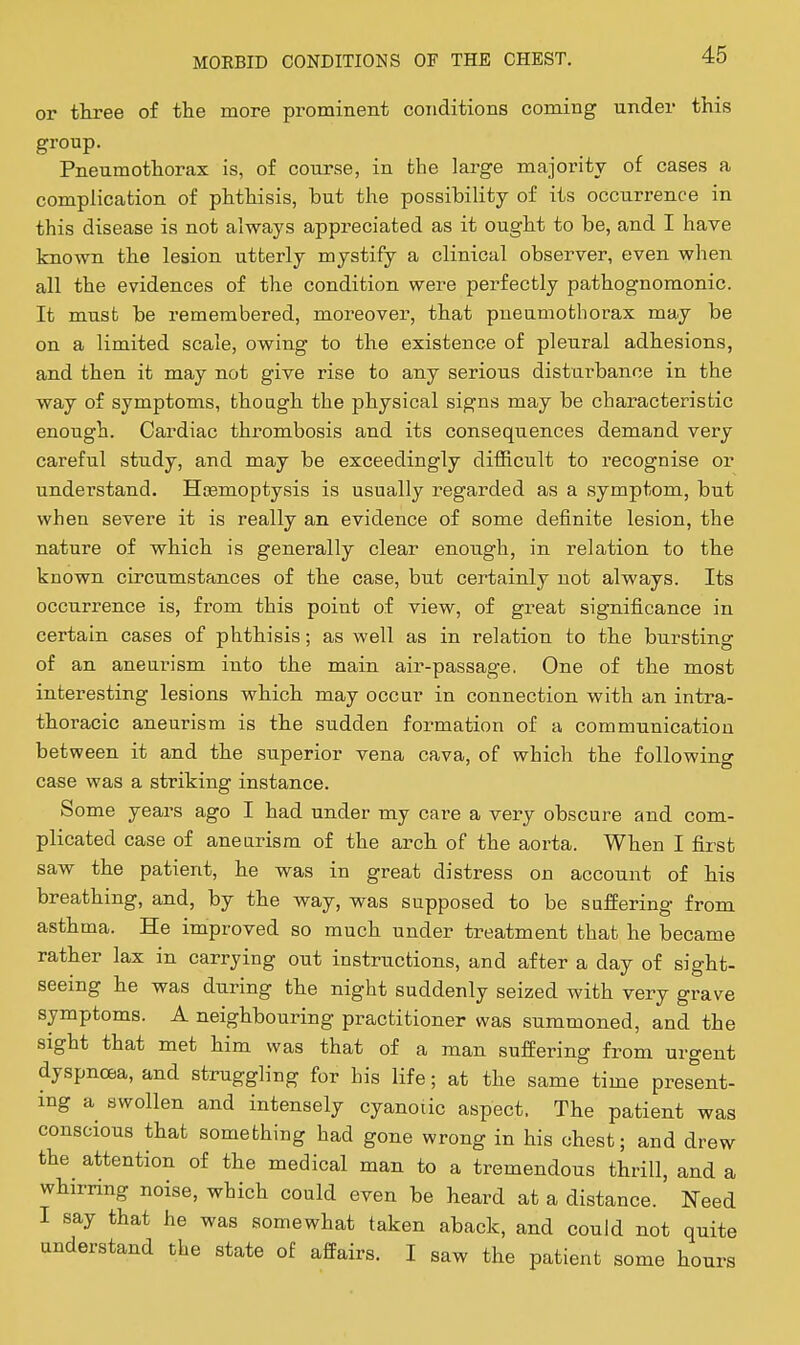 or ttree of the more prominent conditions coming under this group. Pneumothorax is, of course, in the large majority of cases a complication of phthisis, but the possibility of its occurrence in this disease is not always appreciated as it ought to be, and I have known the lesion utterly mystify a clinical observer, even when all the evidences of the condition were perfectly pathognomonic. It must be remembered, moreover, that pneumothorax may be on a limited scale, owing to the existence of pleural adhesions, and then it may not give rise to any serious distui'bance in the way of symptoms, thoagh the physical signs may be characteristic enough. Cardiac thrombosis and its consequences demand very careful study, and may be exceedingly difficult to recognise or understand. Hjsmoptysis is usually regarded as a symptom, but when severe it is really an evidence of some definite lesion, the nature of which is generally clear enough, in relation to the known circumstances of the case, but certainly not always. Its occurrence is, from this point of view, of great significance in certain cases of phthisis; as well as in relation to the bursting of an aneurism into the main, air-passage. One of the most interesting lesions which may occur in connection with an intra- thoracic aneurism is the sudden formation of a communication between it and the superior vena cava, of which the following case was a striking instance. Some years ago I had under my care a very obscure and com- plicated case of aneurism of the arch of the aorta. When I first saw the patient, he was in great distress on account of his breathing, and, by the way, was supposed to be sufEering from asthma. He improved so much under treatment that he became rather lax in carrying out instructions, and after a day of sight- seeing he was during the night suddenly seized with very grave symptoms. A neighbouring practitioner was summoned, and the sight that met him was that of a man sufEering from urgent dyspnoea, and struggling for his life; at the same time present- ing a swollen and intensely cyanotic aspect. The patient was conscious that something had gone wrong in his chest; and drew the attention of the medical man to a tremendous thrill, and a whirring noise, which could even be heard at a distance. Need I say that he was somewhat taken aback, and could not quite understand the state of affairs. I saw the patient some hours