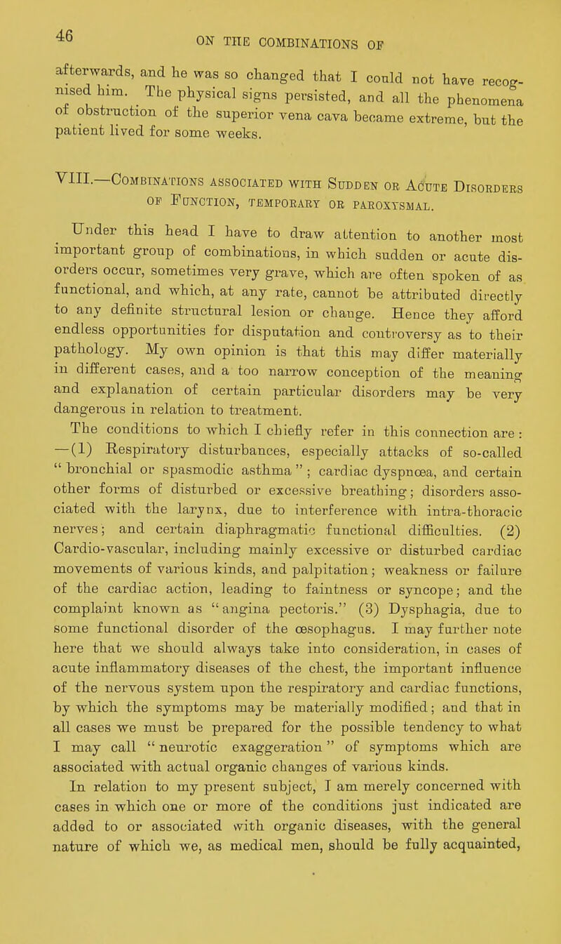 afterwards, and lie was so changed that I could not have recog- nised him. The physical signs persisted, and all the phenomena of obstruction of the superior vena cava became extreme, but the patient lived for some weeks. VIII.—Combinations associated with Sudden oe AcWe Disorders OP Function, temporary or paroxysmal. Under this head I have to draw attention to another most important group of combinations, in which sudden or acute dis- orders occur, sometimes very grave, which are often spoken of as functional, and which, at any rate, cannot be attributed directly to any definite structural lesion or change. Hence they afford endless opportunities for disputation and coiiti'oversy as to their pathology. My own opinion is that this may differ materially in different cases, and a too narrow conception of the meaning and explanation of certain particular disorders may be very dangerous in relation to treatment. The conditions to which I chiefly refer in this connection are : — (1) Eespiratory disturbances, especially attacks of so-called bronchial or spasmodic a.sthma  ; cardiac dyspnoea, and certain other forms of disturbed or excessive breathing; disorders asso- ciated with the larynx, due to interference with intra-thoracic nerves; and certain diaphragmatic functional difficulties. (2) Cardio-vascular, including mainly excessive or disturbed cardiac movements of various kinds, and palpitation; weakness or failure of the cardiac action, leading to faintness or syncope; and the complaint known as  angina pectoris. (3) Dysphagia, due to some functional disorder of the oesophagus. I may further note here that we should always take into consideration, in cases of acute inflammatory diseases of the chest, the important influence of the nervous system upon the respiratory and cardiac functions, by which the symptoms may be materially modified; and that in all cases we must be prepared for the possible tendency to what I may call  neurotic exaggeration of symptoms which are associated with actual organic changes of various kinds. In relation to my present subject, I am merely concerned with cases in which one or more of the conditions just indicated are added to or associated with organic diseases, with the general nature of which we, as medical men, should be fully acquainted,