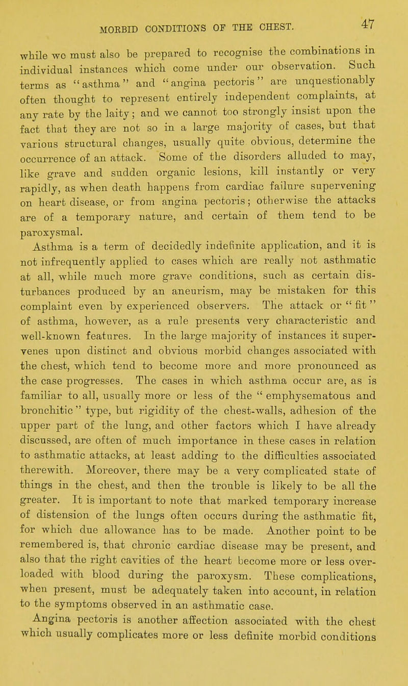 while wo must also be prepared to recognise the combinations in individual instances which come under our observation. Such terms as asthma and angina pectoris are unquestionably often thought to represent entirely independent complaints, at any rate by the laity; and we cannot too strongly insist upon the fact that they are not so in a large majority of cases, but that various structural changes, usually quite obvious, determine the occurrence of an attack. Some of the disorders alluded to may, like grave and sudden organic lesions, kill instantly or very rapidly, as when death happens from cardiac failure supervening on heart disease, or from angina pectoris; otherwise the attacks are of a temporary nature, and certain of them tend to be paroxysmal. Asthma is a term of decidedly indefinite application, and it is not infrequently applied to cases which are really not asthmatic at all, while much more grave conditions, such as certain dis- turbances produced by an aneurism, may be mistaken for this complaint even by experienced observers. The attack or  fit  of asthma, however, as a rule presents very characteristic and well-known features. In the large majority of instances it super- venes upon distinct and obvious morbid changes associated with the chest, which tend to become more and more pi^onounced as the case progresses. The cases in which asthma occur are, as is familiar to all, usually more or less of the  emphysematous and bronchitic  type, but rigidity of the chest-walls, adhesion of the upper part of the lung, and other factors which I have already discussed, are often of much importance in these cases in relation to asthmatic attacks, at least adding to the difficulties associated therewith. Moreover, there may be a vei-y complicated state of things in the chest, and then the trouble is likely to be all the greater. It is important to note that marked temporary increase of distension of the lungs often occurs during the asthmatic fit, for which due allowance has to be made. Another point to be remembered is, that chronic cardiac disease may be present, and also that the right cavities of the heart become more or less over- loaded with blood during the paroxysm. These complications, ■when present, must be adequately taken into account, in relation to the symptoms observed in an asthmatic case. Angina pectoris is another affection associated with the chest which usually complicates more or less definite morbid conditions