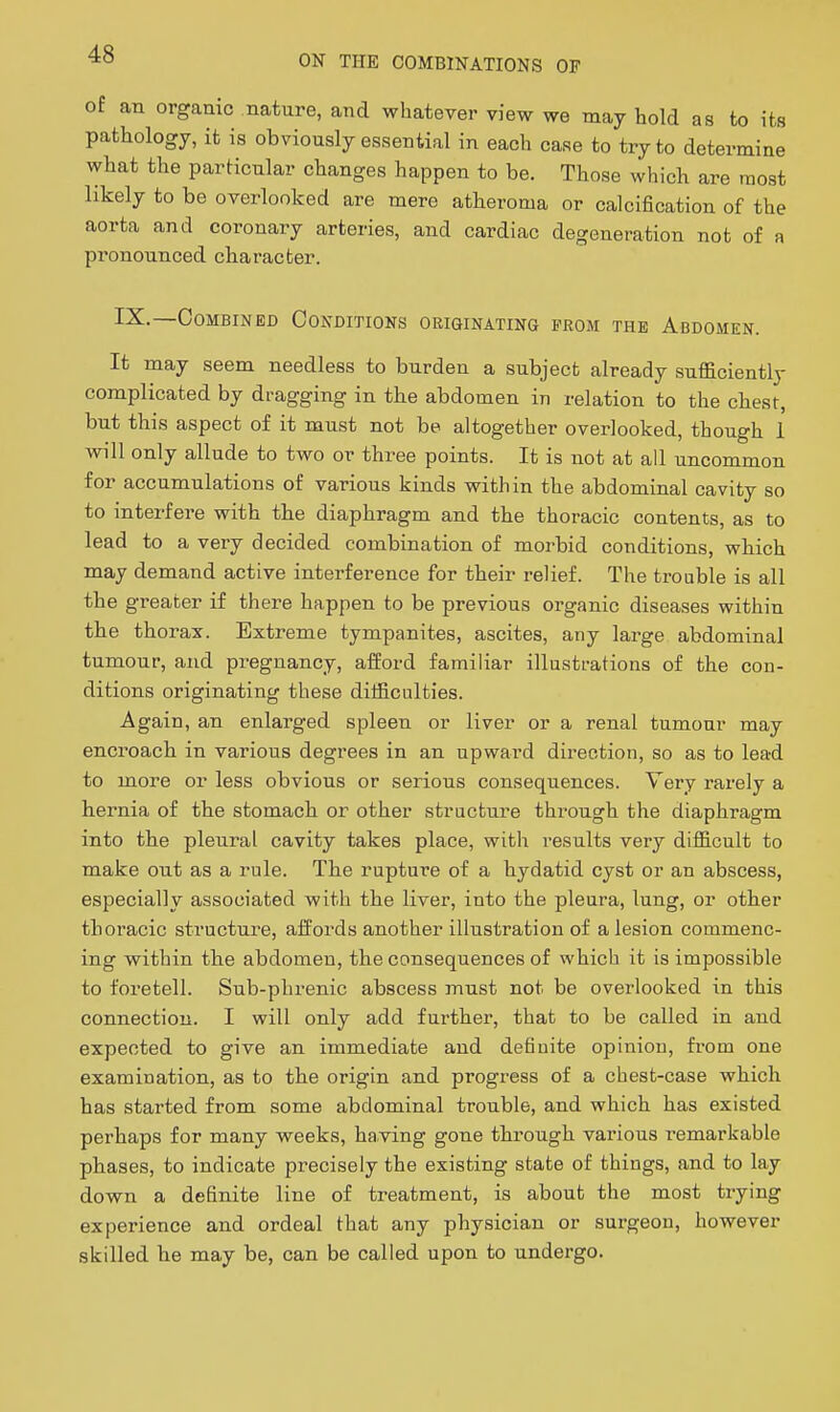 of an organic nature, and whatever view we may hold as to its pathology, it is obviously essential in each case to try to determine what the particular changes happen to be. Those which are most likely to be overlooked are mere atheroma or calcification of the aorta and coronary arteries, and cardiac degeneration not of a pronounced character. I^-—Combined Conditions originating from the Abdomen. It may seem needless to burden a subject already sufficiently complicated by dragging in the abdomen in relation to the chest, but this aspect of it must not be altogether overlooked, though 1 will only allude to two or three points. It is not at all uncommon for accumulations of various kinds within the abdominal cavity so to interfere with the diaphragm and the thoracic contents, as to lead to a very decided combination of morbid conditions, which may demand active interference for their relief. The trouble is all the greater if there happen to be previous organic diseases within the thorax. Extreme tympanites, ascites, any large abdominal tumour, and pregnancy, afford familiar illustrations of the con- ditions originating these difficulties. Again, an enlarged spleen or liver or a renal tumour may encroach in various degrees in an upward direction, so as to lead to more or less obvious or serious consequences. Very rarely a hei-nia of the stomach or other structure through the diaphragm into the pleural cavity takes place, with results very difficult to make out as a rule. The rupture of a hydatid cyst or an abscess, especially associated with the liver, into the pleura, lung, or other thoracic structure, affords another illustration of a lesion commenc- ing within the abdomen, the consequences of which it is impossible to foretell. Sub-phi'enic abscess must not be overlooked in this connection. I will only add further, that to be called in and expected to give an immediate and definite opinion, from one examination, as to the origin and progress of a chest-case which has started from some abdominal trouble, and which has existed perhaps for many weeks, having gone through various remarkable phases, to indicate precisely the existing state of things, and to lay down a definite line of treatment, is about the most trying experience and ordeal that any physician or surgeon, however skilled he may be, can be called upon to undergo.