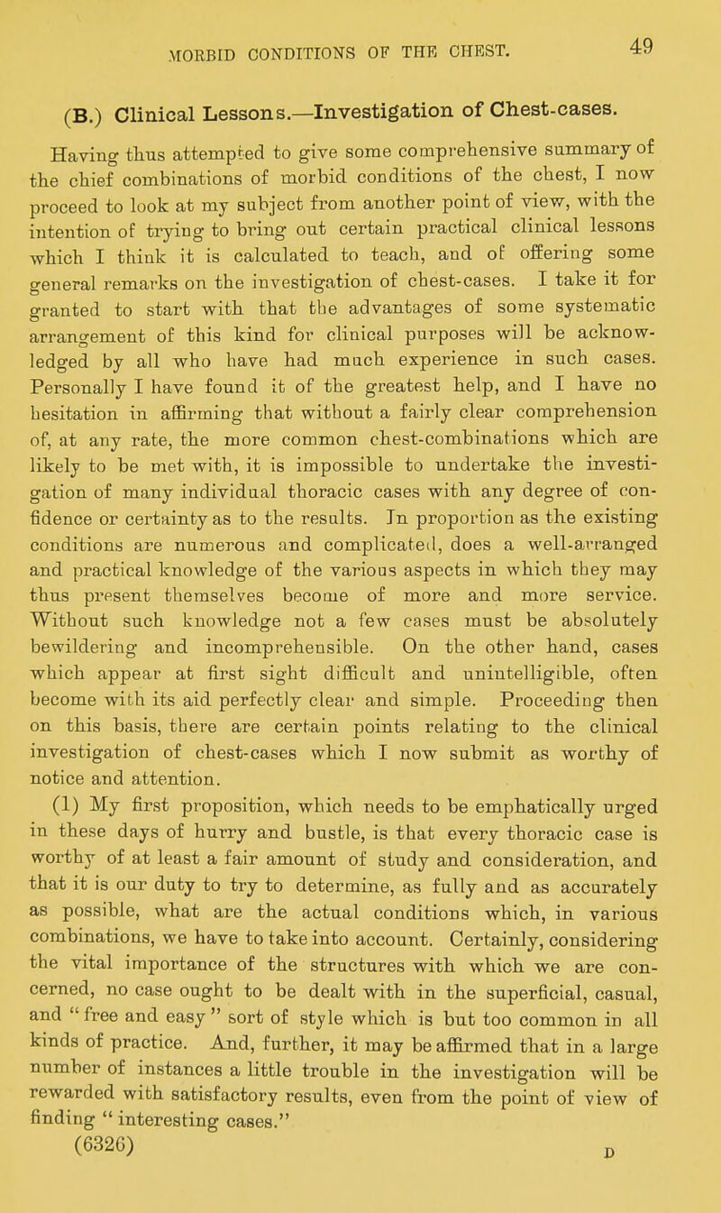 (B.) Clinical Lessons.—Investigation of Chest-cases. Having tlius attempted to give some comprehensive summary of the chief combinations of morbid conditions of the chest, I novsr proceed to look at my subject from another point of view, with the intention of trying to bring out certain practical clinical lessons which I think it is calculated to teach, and of offering some general remarks on the investigation of chest-cases. I take it for granted to start with that the advantages of some systematic arrangement of this kind for clinical purposes will be acknow- ledged by all who have had much experience in such cases. Personally I have found it of the greatest help, and I have no hesitation in affirming that without a fairly clear comprehension of, at any rate, the more common chest-combinations which are likely to be met with, it is impossible to undertake the investi- gation of many individual thoracic cases with any degree of con- fidence or certainty as to the results. In proportion as the existing conditions are numerous and complicated, does a well-arranged and practical knowledge of the various aspects in which they may thus present themselves become of more and more service. Without such knowledge not a few cases must be absolutely bewildering and incomprehensible. On the other hand, cases which appear at first sight difficult and unintelligible, often become with its aid perfectly clear and simple. Proceeding then on this basis, there are certain points relating to the clinical investigation of chest-cases which I now submit as worthy of notice and attention. (1) My first proposition, which needs to be emphatically urged in these days of hurry and bustle, is that every thoracic case is worthy of at least a fair amount of study and consideration, and that it is our duty to try to determine, as fully and as accurately as possible, what are the actual conditions which, in various combinations, we have to take into account. Certainly, considering the vital importance of the structures with which we are con- cerned, no case ought to be dealt with in the superficial, casual, and  free and easy  sort of style which is but too common in all kinds of practice. And, further, it may be affirmed that in a large number of instances a little trouble in the investigation will be rewarded with satisfactory results, even from the point of view of finding  interesting cases. (6326) J,