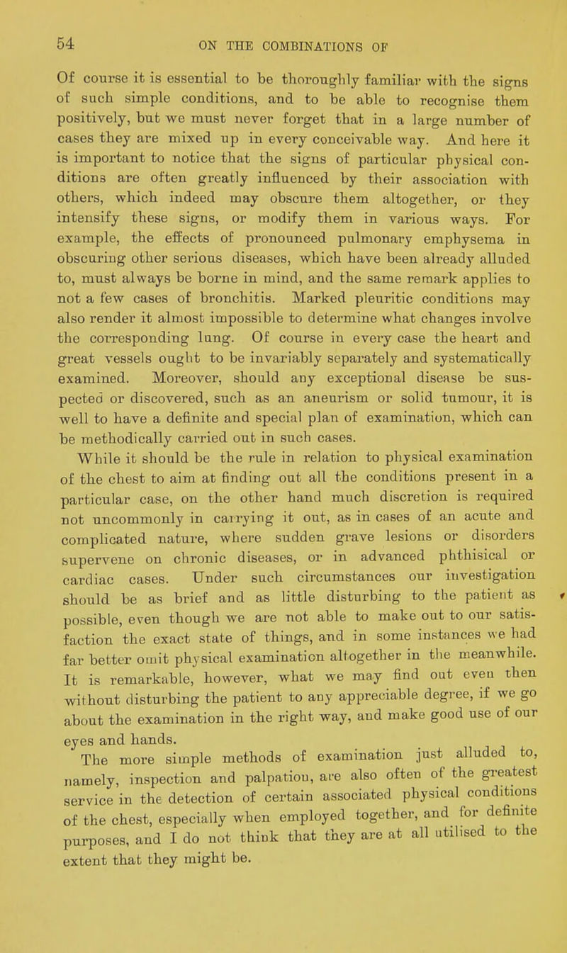 Of course it is essential to be thoroughly familiar with the signs of such simple conditions, and to be able to recognise them positively, but we must never forget that in a large number of cases they are mixed up in every conceivable way. And here it is important to notice that the signs of particular physical con- ditions are often greatly influenced by their association with others, which indeed may obscure them altogether, or they intensify these signs, or modify them in various ways. For example, the efEects of pronounced pulmonary emphysema in obscuring other serious diseases, which have been already alluded to, must always be borne in mind, and the same remark applies to not a few cases of bronchitis. Marked pleuritic conditions may also render it almost impossible to determine what changes involve the corresponding lung. Of course in every case the heart and great vessels ought to be invariably separately and systematically examined. Moreover, should any exceptional disease be sus- pected or discovered, such as an aneurism or solid tumour, it is well to have a definite and special plan of examination, which can be methodically cai-ried out in such cases. While it should be the rule in relation to physical examination of the chest to aim at finding out all the conditions present in a particular case, on the other hand much discretion is required not uncommonly in carrying it out, as in cases of an acute and complicated nature, where sudden grave lesions or disorders supervene on chronic diseases, or in advanced phthisical or cardiac cases. Under such circumstances our investigation should be as brief and as little disturbing to the patient as possible, even though we are not able to make out to our satis- faction the exact state of things, and in some instances we had far better omit physical examination altogether in tlie meanwhile. It is remarkable, however, what we may find out even then without disturbing the patient to any appreciable degree, if we go about the examination in the right way, and make good use of our eyes and hands. The more simple methods of examination just alluded to, namely, inspection and palpation, are also often of the greatest service in the detection of certain associated physical conditions of the chest, especially when employed together, and for definite purposes, and I do not think that they are at all utilised to the extent that they might be.