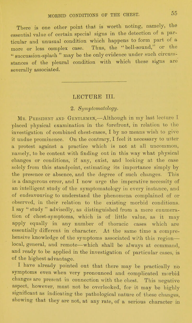 There is one other point that is worth noting, namely, the essential value of certain special signs in the detection of a par- ticular and unusual condition which happens to form part of a more or less complex case. Thus, tlie bell-sound, or the  succussion-splash  may be the only evidence under such cii'cum- stances of the pleural condition with which these signs are severally associated. LECTURE III. 2. Symptomatology. Mu. President and Gentlemen,—Although in my last lecture I placed physical examination in the forefront, in relation to the investigation of combined chest-cases, I by no means wish to give it undue prominence. On the contrary, I feel it necessary to utter a protest against a practice which is not at all uncommon, namely, to be content with finding out in this way what physical changes or conditions, if any, exist, and looking at the case solely from this standpoint, estimating its importance simply by the presence or absence, and the degree of such changes. This is a dangerous error, and I now urge the imperative necessity of an intelligent study of the symptomatology in every instance, and of endeavouring to understand the phenomena complained of or observed, in their relation to the existing morbid conditions. I say study advisedly, as distinguished from a mere enumera- tion of chest-symptoms, which is of little value, as it may apply equally in any number of thoracic cases which are essentially different in character. At the same time a compre- hensive knowledge of the symptoms associated with this region— local, general, and remote—which shall be always at command, and ready to be applied in the investigation of particular cases, is of the highest advantage. I have already pointed out that there may be practically no symptoms even when very pronounced and complicated morbid changes are present in connection with the chest. This negative aspect, however, must not be overlooked, for it may be highly significant as indicating the pathological nature of tliese changes, showing that they are not, at any rate, of a serious character in