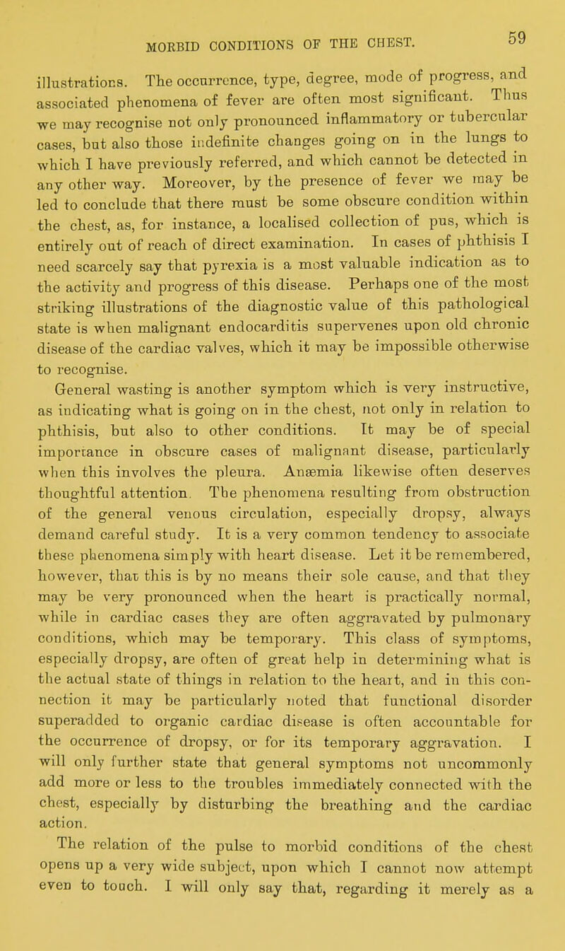 illustrations. The occnrrcnce, type, degree, mode of progress, and associated phenomena of fever are often most significant. Thus we may recognise not only pronounced inflammatory or tubercular cases, but also those indefinite changes going on in the lungs to which I have previously referred, and which cannot be detected m any other way. Moreover, by the presence of fever we may be led to conclude that there must be some obscure condition within the chest, as, for instance, a localised collection of pus, which is entirely out of reach of direct examination. In cases of pbthisis I need scarcely say that pyrexia is a most valuable indication as to the activity and progress of this disease. Perhaps one of the most striking illustrations of the diagnostic value of this pathological state is when malignant endocarditis supervenes upon old cbronic disease of the cardiac valves, v?liicb it may be impossible otherwise to recognise. General wasting is another symptom which is very instructive, as indicating what is going on in the chest, not only in relation to phthisis, but also to other conditions. It may be of special imporrance in obscure cases of malignant disease, particularly when this involves the pleura. Anasmia likewise often deserves thoughtful attention, The phenomena resulting from obstruction of the general venous circulation, especially drop.sy, always demand careful study. It is a very common tendency to associate these phenomena simply with heart disease. Let it be remembered, however, that this is by no means their sole cause, and that tliey may be very pronounced when the heart is practically normal, while in cardiac cases they are often aggravated by pulmonary conditions, which may be temporar3^ This class of symptoms, especially dropsy, are often of great help in determining what is the actual state of things in relation to the heart, and in this con- nection it may be particularly noted that functional disorder superadded to organic cardiac di.cease is often accountable for the occurrence of dropsy, or for its temporary aggravation. I ■will only further state that general symptoms not uncommonly add more or less to the troubles immediately connected with the chest, especially by disturbing the breathing and the cardiac action. The relation of the pulse to morbid conditions of the cheat opens up a very wide subject, upon which I cannot now attempt even to touch. I will only say that, regarding it merely as a