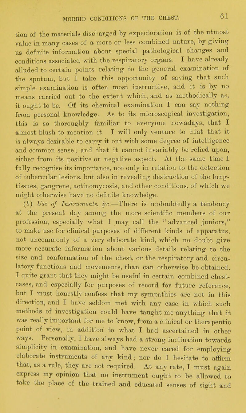 tion of the materials discliargecl by expectoration is of the utmost value in many cases of a more or less combined nature, by giving us definite information about special pathological changes and conditions associated with the respiratory organs. I have already alluded to certain points relating to the general examination of the sputum, but I take this opportunity of saying that such simple examination is often most insti-uctive, and it is by no means carried out to the extent vs^hich, and as methodically as, it ought to be. Of its chemical examination I can say nothing from personal knowledge. As to its microscopical investigation, this is so thoroughly familiar to everyone nowadays, that I almost blush to mention it. I will only venture to hint that it is always desirable to carry it out with some degree of intelligence and common sense; and that it cannot invariably be relied upon, either from its positive or negative aspect. At the same time I fully recognise its importance, not only in relation to the detection of tubercular lesions, but also in revealing destruction of the lung- tissues, gangrene, actinomycosis, and other conditions, of which we might otherwise have no definite knowledge. (fc) Use of Instruments, 8fc.—There is undoubtedly a tendency at the present day among the more scientific members of our profession, especially what I may call the  advanced juniors, to make use for clinical purposes of different kinds of apparatus, not uncommonly of a very elaborate kind, which no doubt give more accurate information about various details relating to the size and conformation of the chest, or the respiratory and circu- latory functions and movements, than can otherwise be obtained. I quite grant that they might be useful in certain combined chest- cases, and especially for purposes of i^ecord for future reference, but I must honestly confess that my sympathies are not in this direction, and I have seldom met with any case in which such methods of investigation could have taught me anything that it was really important for me to know, from a clinical or therapeutic point of view, in addition to what I had ascertained in other ways. Personally, I have always had a strong inclination towards simplicity in examination, and have never cared for employing elaborate instruments of any kind; nor do I hesitate to affirm that, as a rule, they are not required. At any rate, I must again express my opinion that no instrument ought to be allowed to take the place of the trained and educated senses of sight and