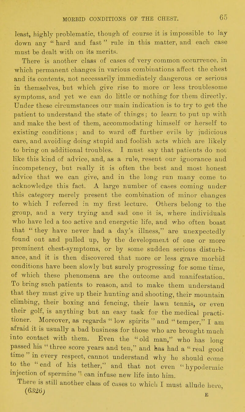 least, liiglily problematic, though of course it is impossible to lay down any  hard and fast  rule in this matter, and each case must be dealt with on its merits. There is another class of cases of very common occurrence, in which permanent changes in various combinations affect the chest and its contents, not necessarily immediately dangerous or serious in themselves, but which give rise to more or leas troublesome symptoms, and yet we can do little or nothing for them directly. Under these circumstances our main indication is to trj to get the patient to understand the state of things; to learn to put np with and make the best of them, accommodating himself or herself to existing conditions ; and to ward off further evils by judicious care, and avoiding doing stupid and foolish acts which are likely to bring on additional troubles. I must say that patients do not like this kind of advice, and, as a rule, resent our ignorance and incompetency, but really it is often the best and most honest advice that we can give, and in the long run many come to acknowledge this fact. A large number of cases coming under this category merely present the combination of minor changes to which T referred in my first lecture. Others belong to the group, and a very trying and sad one it is, where individuals who have led a too active and energetic life, and who often boast that  they have never had a day's illness, are unexpectedly found oat and pulled up, by the development of one or more prominent chest-symptoms, or by some sudden serious disturb- ance, and it is then discovered that more or less grave morbid conditions have been slowly but surely progressing for some time, of which these phenomena are the outcome and manifestation. To bring such patients to reason, and to make them understand that they must give up their hunting and shooting, their mountain climbing, their boxing and fencing, their lawn tennis, or even their golf, is anything but an easy task for the medical practi- tioner. Moreover, as regards  low spirits  and  temper, I am afraid it is usually a bad business for those who are brought much into contact with them. Even the old man, who has long passed his three score years and ten, and has had a real good time  in every respect, cannot understand why he should come to the end of his tether, and that not even hypodermic injection of spermine  can infuse new life into him. There is still another class of cases to which I must allude here