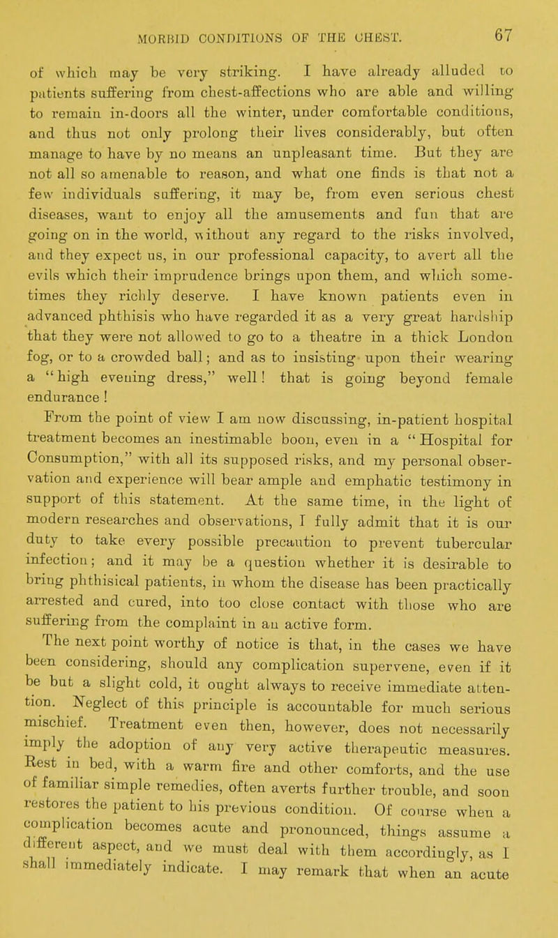 of whicli may be very striking. I have ah'eady alluded to patients suffering from chest-affections who are able and willing to remain in-doors all the winter, under comfortable conditions, and thus not only prolong their lives considerably, but often manage to have by no means an unpleasant time. But they are not all so amenable to reason, and what one finds is that not a few individuals suffering, it may be, from even serious chest diseases, want to enjoy all the amusements and fun that ai-e going on in the world, without any regard to the risks involved, and they expect us, in our professional capacity, to avert all the evils which their imprudence brings upon them, and which some- times they richly deserve. I have known patients even in advanced phthisis who have regarded it as a very great hardsliip that they were not allowed to go to a theatre in a thick London fog, or to a crowded ball; and as to insisting - upon their wearing a high evening dress, well! that is going beyond female endurance ! From the point of view I am now discussing, in-patient hospital treatment becomes an inestimable boon, even in a  Hospital for Consumption, with all its supposed risks, and my personal obser- vation and experience will bear ample and emphatic testimony in support of this statement. At the same time, in the light of modern researches and observations, I fully admit that it is our duty to take every possible precaution to prevent tubercular infection; and it may be a question whether it is desirable to bring phthisical patients, in whom the disease has been practically arrested and cured, into too close contact with those who are suffering from the complaint in an active form. The next point worthy of notice is that, in the cases we have been considering, should any complication supervene, even if it be but a slight cold, it ought always to receive immediate atten- tion. Neglect of this principle is accountable for much serious mischief. Treatment even then, however, does not necessarily imply the adoption of any very active therapeutic measures. Rest in bed, with a warm fire and other comforts, and the use of familiar simple remedies, often averts further trouble, and soon restores the patient to his previous condition. Of coarse when a complication becomes acute and pronounced, things assume a different aspect, and we must deal with them accordingly, as I shall .mmediately indicate. I may remark that when an acute