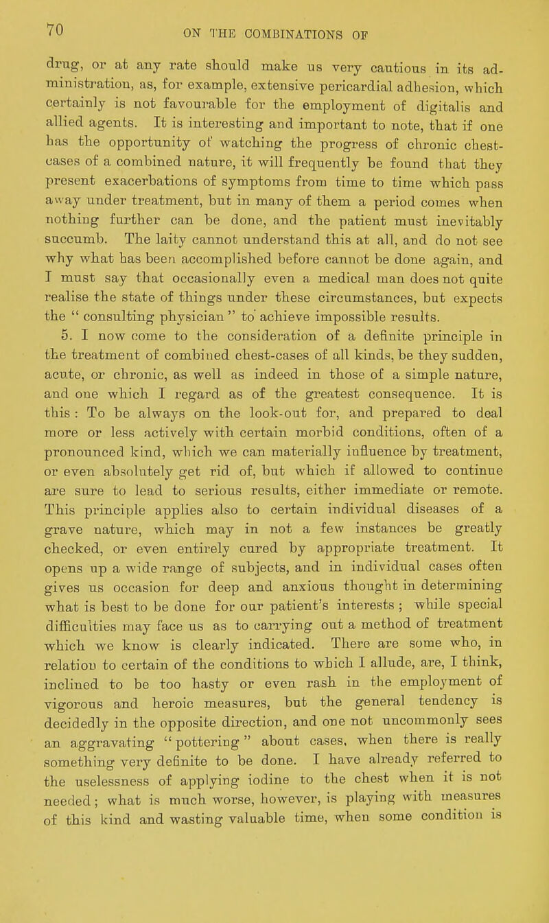 drug, or at any rate should make us very cautious in its ad- ministration, as, for example, extensive pericardial adhesion, whicli certainly is not favourable for the employment of digitalis and allied agents. It is interesting and important to note, that if one has the opportunity of watching the progress of chronic chest- uases of a combined nature, it will frequently be found that they present exacerbations of symptoms from time to time which pass away imder treatment, but in many of them a period comes when nothing further can be done, and the patient must inevitably succumb. The laity cannot understand this at all, and do not see why what has been accomplished before cannot be done again, and I must say that occasionally even a medical man does not quite realise the state of things under these circumstances, but expects the  consulting physician  to achieve impossible results. 5. I now come to the consideration of a definite principle in the treatment of combined chest-cases of all kinds, be they sudden, acute, or chronic, as well as indeed in those of a simple nature, and one which I regard as of the greatest consequence. It is this : To be always on the look-out for, and prepared to deal more or less actively with certain morbid conditions, often of a pronounced kind, which we can materially influence by treatment, or even absolutely get rid of, but which if allowed to continue are sure to lead to serious results, either immediate or remote. This principle applies also to certain individual diseases of a grave nature, which may in not a few instances be greatly checked, or even entirely cured by appropriate treatment. It opens up a wide range of subjects, and in individual cases often gives us occasion for deep and anxious thought in determining what is best to be done for our patient's interests ; while special difficulties may face us as to carrying out a method of treatment which we know is clearly indicated. There are some who, in relatiou to certain of the conditions to which I allude, are, I think, inclined to be too hasty or even rash in the employment of vigorous and heroic measures, but the general tendency is decidedly in the opposite direction, and one not uncommonly sees an aggravating  pottering about cases, when there is really something very definite to be done. I have already referred to the uselessness of applying iodine to the chest when it is not needed; what is much worse, however, is playing with measures of this kind and wasting valuable time, when some condition is