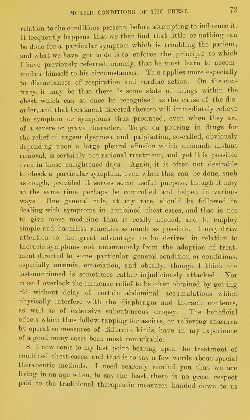 relation to the conditions present, before attempting to influence it. It frequently happens that we then find that little or nothing can be done for a particular symptom which is troubling the patient, and what we have got to do is to enforce the principle to which I have previously referred, namely, that he must learn to accom- modate himself to his circumstances. This applies more especially to disturbances of respiration and cardiac action. On the con- trary, it may be that there is somt; state of things within the chest, which can at once be recognised as the cause of the dis- order, and that treatment directed thereto will immediately relieve the symptom or symptoms thus produced, even when they are of a severe or grave character. To go on pouring in drugs for the relief of urgent dyspnoea and palpitation, so-called, obviousl}'^ depending upon a large pleural effusion which demands instant removal, is certainly not rational treatment, and yet it is possible even in these enlightened days. Again, it is often not desirable to check a particular symptom, even wlien this can be done, such as cough, provided it serves some useful purpose, though it may at the same time perhaps be controlled and lielped in various ways One general rule, at any rate, sliould be followed in dealing with symptoms in combined chest-cases, and that is not to give more medicine than is really needed, and to employ simple and harmless remedies as much as possible. T may draw attention to the. great advantage to be derived in relation to thoracic symptoms not uncommonly from the adoption of treat- ment directed to some particular general condition or conditions, especially anemia, emaciation, and obesity, though I think the last-mentioned is sometimes rather injudiciously attacked. Nor must I overlook the immense relief to be often obtained by getting rid without delay of certnin abdominal accumulations which physically interfere with the diaphragm and thoracic contents, as well as of extensive subcutaneous di-opsy. The beneficial effects which thus follow tapping for ascites, or relieving anasarca by operative measures of different kinds, have in my experience of a good many cases been most remarkable. 8. I now come to my last point bearing upon the treatment of combined chest-cases, and that is to say a few words about special therapeutic methods. I need scarcely remind you that we are living in an age when, to say the least, there is no great respect paid to the traditional therapeutic measures handed down to us