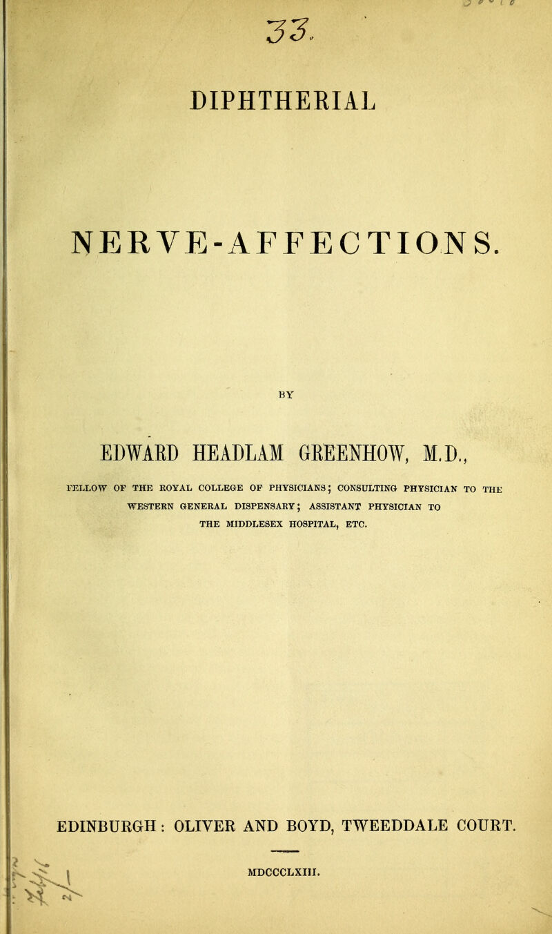 DIPHTHERIAL NERVE-AFFECTIONS. BY EDWABD HEADLAM GKEENHOW, M.D., FELLOW OP THE ROYAL COLLEGE OF PHYSICIANS; CONSULTING PHYSICIAN TO THE WESTERN GENERAL DISPENSARY; ASSISTANT PHYSICIAN TO THE MIDDLESEX HOSPITAL, ETC. EDINBURGH : OLIVER AND BOYD, TWEEDDALE COURT. MDCCCLXIII.