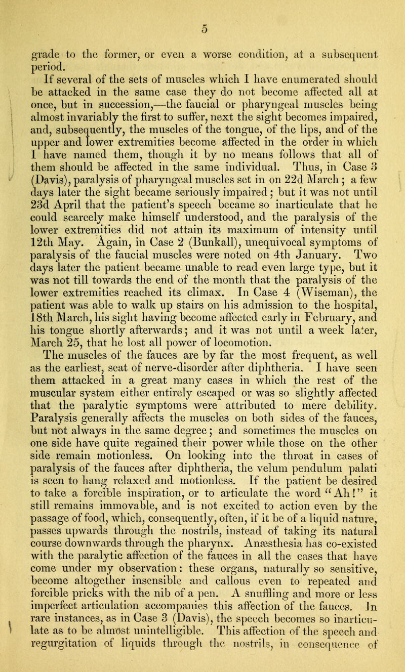 grade to the former, or even a worse condition, at a subsequent period. If several of the sets of muscles which I have enumerated should be attacked in the same case they do not beeomc affected all at once, but in succession,—the faucial or pharyngeal muscles being almost invariably the first to suffer, next the sight becomes impaired, and, subsequently, the mnscles of the tongue, of the lips, and of the upper and lower extremities become affected in the order in which I have named them, though it by no means follows that all of them should be affected in the same individual. Thus, in Case 3 (Davis), paralysis of pharyngeal muscles set in on 22d March ; a few days later the sight became seriously impaired; but it was not until 23d April that the patient's speech became so inarticulate that he could scarcely make himself understood, and the paralysis of the lower extremities did not attain its maximum of intensity until 12th May. Again, in Case 2 (Bunkall), unequivocal symptoms of paralysis of the faucial muscles were noted on 4th January. Two days later the patient became unable to read even large type, but it was not till towards the end of the month that the paralysis of the lower extremities reached its climax. In Case 4 (Wiseman), the patient was able to walk up stairs on his admission to the hospital, 18th March, his sight having become affected early in February, and his tongue shortly afterwards; and it was not until a week later, March 25, that he lost all power of locomotion. The muscles of the fauces are by far the most frequent, as well as the earliest, seat of nerve-disorder after diphtheria, I have seen them attacked in a great many cases in which the rest of the muscular system either entirely escaped or was so slightly affected that the paralytic symptoms were attributed to mere debility. Paralysis generally affects the muscles on both sides of the fauces, but not always in the same degree; and sometimes the muscles on one side have quite regained their power while those on the other side remain motionless. On looking into the throat in cases of paralysis of the fauces after diphtheria, the velum pendulum palati is seen to hang relaxed and motionless. If the patient be desired to take a forcible inspiration, or to articulate the word Ah! it still remains immovable, and is not excited to action even by the passage of food, which, consequently, often, if it be of a liquid nature, passes upwards through the nostrils, instead of taking its natural course downwards through the pharynx. Anesthesia has co-existed with the paralytic affection of the fauces in all the cases that have come under my observation: these organs, naturally so sensitive, become altogether insensible and callous even to repeated and forcible pricks with the nib of a pen. A snuffling and more or less imperfect articulation accompanies this affection of the fauces. In rare instances, as in Case 3 (Davis), the speech becomes so inarticu- late as to be almost unintelligible. This affection of the speech and regurgitation of liquids through the nostrils, in consequence of