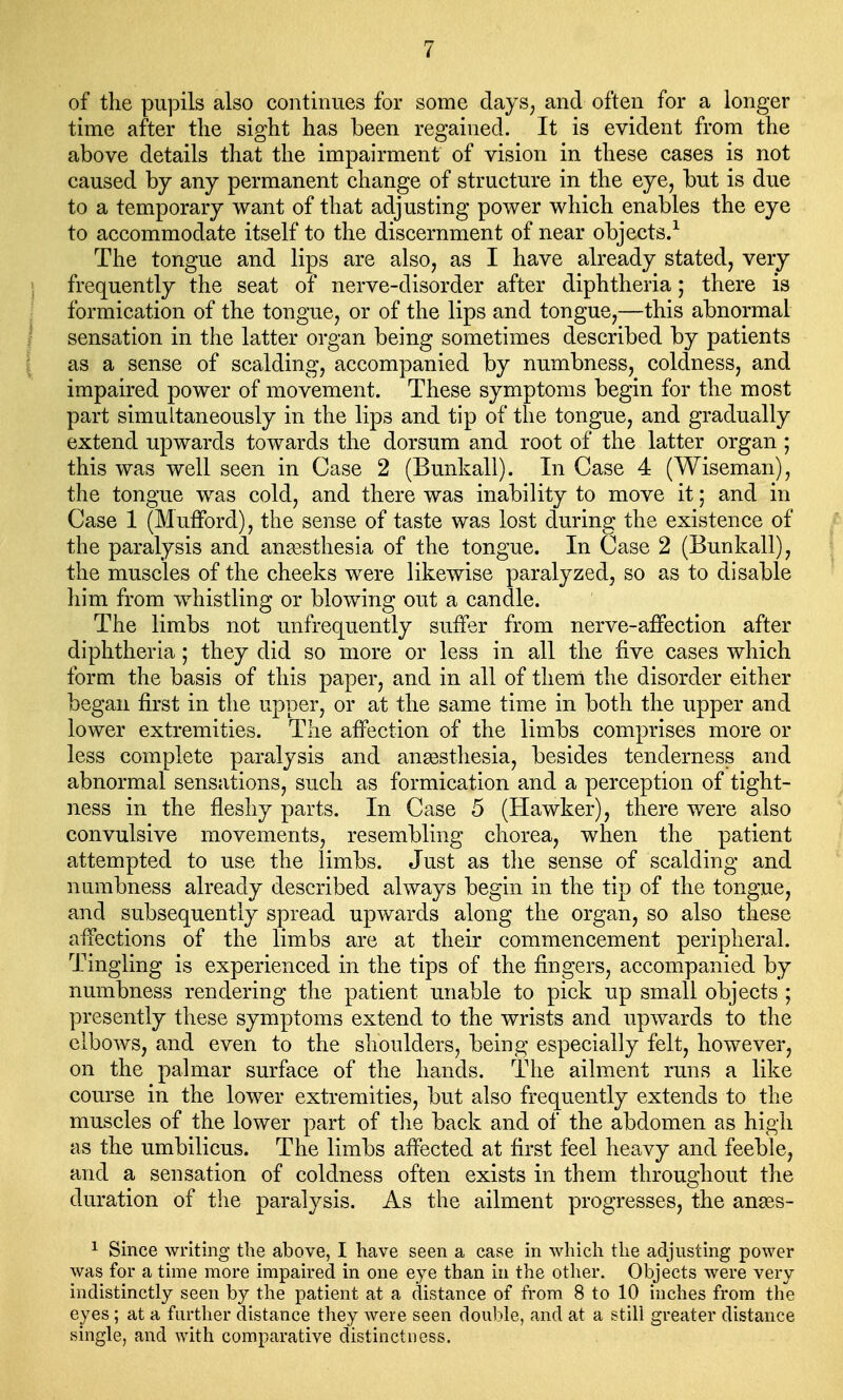 of the pupils also continues for some days, and often for a longer time after the sight has been regained. It is evident from the above details that the impairment of vision in these cases is not caused by any permanent change of structure in the eye, but is due to a temporary want of that adjusting power which enables the eye to accommodate itself to the discernment of near objects.1 The tongue and lips are also, as I have already stated, very frequently the seat of nerve-disorder after diphtheria; there is formication of the tongue, or of the lips and tongue,—this abnormal sensation in the latter organ being sometimes described by patients as a sense of scalding, accompanied by numbness, coldness, and impaired power of movement. These symptoms begin for the most part simultaneously in the lips and tip of the tongue, and gradually extend upwards towards the dorsum and root of the latter organ ; this was well seen in Case 2 (Bunkall). In Case 4 (Wiseman), the tongue was cold, and there was inability to move it; and in Case 1 (Mufford), the sense of taste was lost during the existence of the paralysis and anaesthesia of the tongue. In Case 2 (Bunkall), the muscles of the cheeks were likewise paralyzed, so as to disable him from whistling or blowing out a candle. The limbs not unfrequently suffer from nerve-affection after diphtheria; they did so more or less in all the five cases which form the basis of this paper, and in all of them the disorder either began first in the upper, or at the same time in both the upper and lower extremities. The affection of the limbs comprises more or less complete paralysis and anaesthesia, besides tenderness and abnormal sensations, such as formication and a perception of tight- ness in the fleshy parts. In Case 5 (Hawker), there were also convulsive movements, resembling chorea, when the patient attempted to use the limbs. Just as the sense of scalding and numbness already described always begin in the tip of the tongue, and subsequently spread upwards along the organ, so also these affections of the limbs are at their commencement peripheral. Tingling is experienced in the tips of the fingers, accompanied by numbness rendering the patient unable to pick up small objects ; presently these symptoms extend to the wrists and upwards to the elbows, and even to the shoulders, being especially felt, however, on the palmar surface of the hands. The ailment runs a like course in the lower extremities, but also frequently extends to the muscles of the lower part of the back and of the abdomen as high as the umbilicus. The limbs affected at first feel heavy and feeble, and a sensation of coldness often exists in them throughout the duration of the paralysis. As the ailment progresses, the anses- 1 Since writing the above, I have seen a case in which the adjusting power was for a time more impaired in one eye than in the other. Objects were very indistinctly seen by the patient at a distance of from 8 to 10 inches from the eyes ; at a further distance they Avere seen double, and at a still greater distance single, and with comparative distinctness.