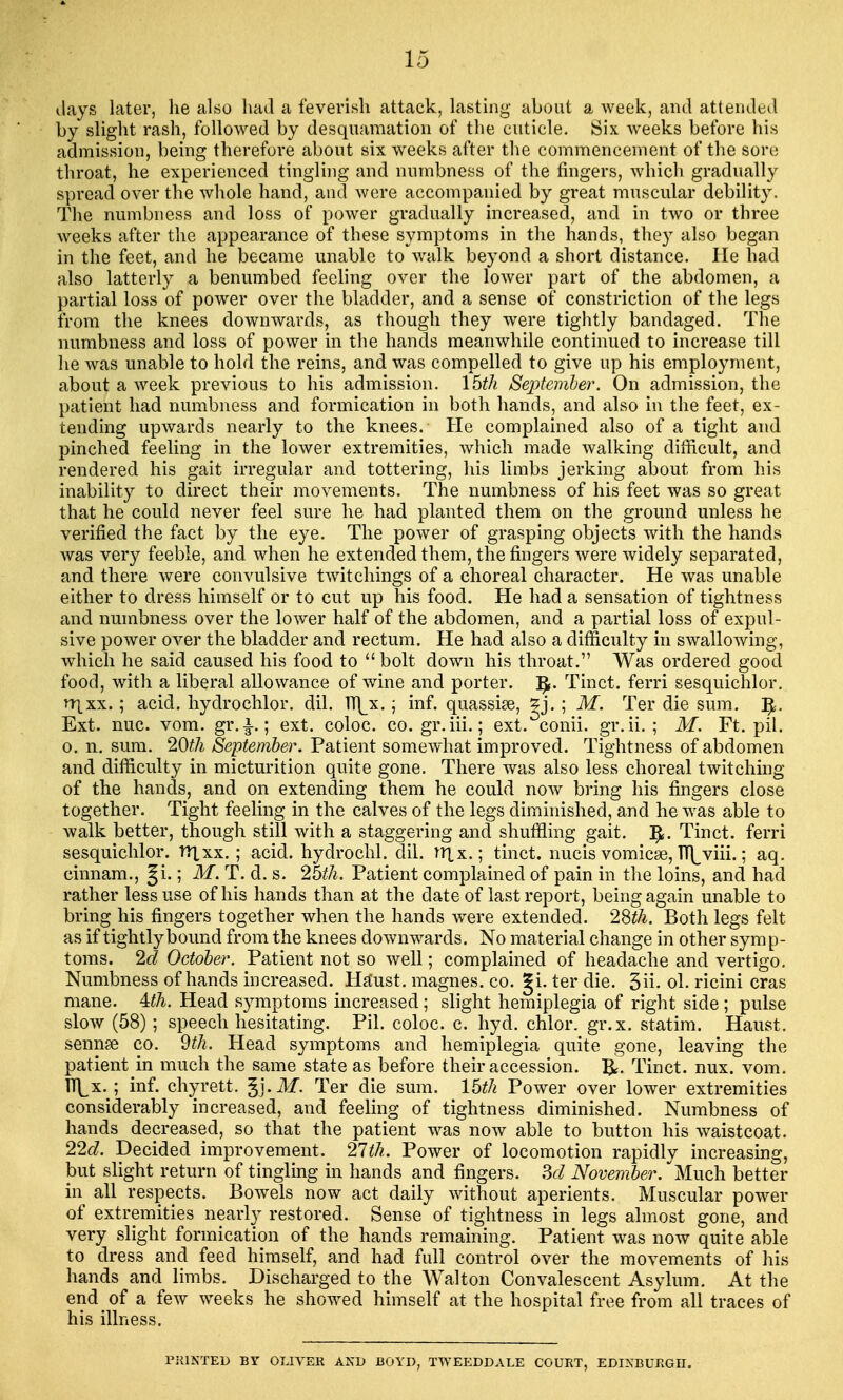 days later, he also had a feverish attack, lasting about a week, and attended by slight rash, followed by desquamation of the cuticle. Six weeks before his admission, being therefore about six weeks after the commencement of the sore throat, he experienced tingling and numbness of the fingers, which gradually spread over the whole hand, and were accompanied by great muscular debility. The numbness and loss of power gradually increased, and in two or three weeks after the appearance of these symptoms in the hands, they also began in the feet, and he became unable to walk beyond a short distance. He had also latterly a benumbed feeling over the lower part of the abdomen, a partial loss of power over the bladder, and a sense of constriction of the legs from the knees downwards, as though they were tightly bandaged. The numbness and loss of power in the hands meanwhile continued to increase till he was unable to hold the reins, and was compelled to give up his employment, about a week previous to his admission. 15th September. On admission, the patient had numbness and formication in both hands, and also in the feet, ex- tending upwards nearly to the knees. He complained also of a tight and pinched feeling in the lower extremities, which made walking difficult, and rendered his gait irregular and tottering, his limbs jerking about from his inability to direct their movements. The numbness of his feet was so great that he could never feel sure he had planted them on the ground unless he verified the fact by the eye. The power of grasping objects with the hands was very feeble, and when he extended them, the fingers were widely separated, and there were convulsive twitchings of a choreal character. He was unable either to dress himself or to cut up his food. He had a sensation of tightness and numbness over the lower half of the abdomen, and a partial loss of expul- sive power over the bladder and rectum. He had also a difficulty in swallowing, which he said caused his food to  bolt down his throat. Was ordered good food, with a liberal allowance of wine and porter. ]£. Tinct. ferri sesquichlor. irixx.; acid, hydrochlor. dil. h\x.; inf. quassise, gj. ; M. Ter die sum. ]£. Ext. nuc. vom. gr.i.; ext. coloc. co. gr.iii.; ext. conii. gr.ii. ; M. Ft. pil. o. n. sum. 20th September. Patient somewhat improved. Tightness of abdomen and difficulty in micturition quite gone. There was also less choreal twitching of the hands, and on extending them he could now bring his fingers close together. Tight feeling in the calves of the legs diminished, and he was able to walk better, though still with a staggering and shuffling gait. ]£. Tinct. ferri sesquichlor. ttixx. ; acid, hydrochl. dil. ttlx,; tinct. nucis vomicae, Tu^viii.; aq. cinnam., |i.; M. T. d. s. 25th. Patient complained of pain in the loins, and had rather less use of his hands than at the date of last report, being again unable to bring his fingers together when the hands were extended. 28$. Both legs felt as if tightly bound from the knees downwards. No material change in other sym p- toms. 2d October. Patient not so well; complained of headache and vertigo. Numbness of hands increased. Ha'ust. magnes. co. gi. ter die. 3n\ ol. ricini eras mane. 4:th. Head symptoms increased; slight hemiplegia of right side ; pulse slow (58); speech hesitating. Pil. coloc. c. hyd. chlor. gr.x. statim. Haust. sennse co. 9th. Head symptoms and hemiplegia quite gone, leaving the patient in much the same state as before their accession. ]£'. Tinct. nux. vom. h\x.; inf. chyrett. gj.ibT. Ter die sum. 15th Power over lower extremities considerably increased, and feeling of tightness diminished. Numbness of hands decreased, so that the patient was now able to button his waistcoat. 22c?. Decided improvement. 27th. Power of locomotion rapidly increasing, but slight return of tingling in hands and fingers. 3d November. Much better in all respects. Bowels now act daily without aperients. Muscular power of extremities nearly restored. Sense of tightness in legs almost gone, and very slight formication of the hands remaining. Patient was now quite able to dress and feed himself, and had full control over the movements of his hands and limbs. Discharged to the Walton Convalescent Asylum. At the end of a few weeks he showed himself at the hospital free from all traces of his illness. PRINTED BY OLIVER AND BOYD, TWEEDDALE COURT, EDINBURGH.