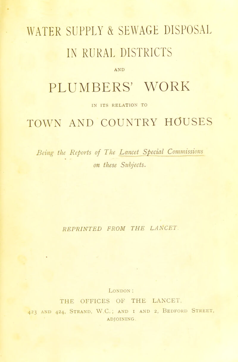 WATER SUPPLY & SEWAGE DISPOSAL IN RURAL DISTRICTS AND PLUMBERS' WORK IN ITS RELATION TO TOWN AND COUNTRY HOUSES Being the Reports of The Lancet Special Commissions on these Subjects. REPRINTED FROM THE LANCET. London: THE OFFICES OF THE LANCET. 423 and 424, Strand, W.C.; and i and 2, Bedford Street, ADJOINING