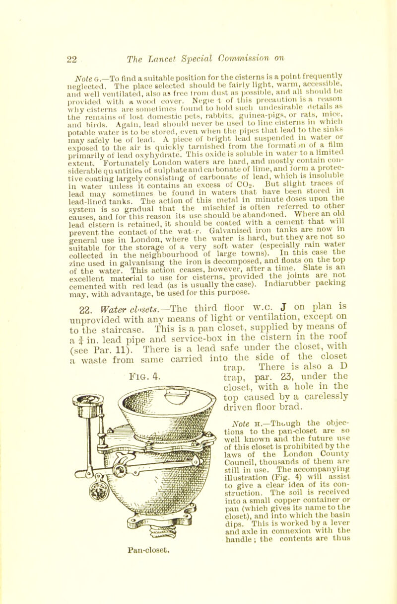 ffote g.—To find a suitable position for the cisterns is a point frequently neglected. The place selected should he fairly light, warm, accessible, and well ventilated, also as free Irom dust as possible, and all should be provided with a wood cover. Negie t of this precaution is a reason why cisterns are sometimes found to hold such undesirable details as the remains of lost domestic pets, rabbits, guinea-pigs, or rats, mice, and birds. Again, lead Bhould never be used to line cisterns ill which potable water is to he stored, even when the pipes that lead to the sinks may safely be of lead. A piece of bright lead suspended m water or exposed to the air is quickly tarnished from the iormati m of a him primarily of lead oxyhydrate. This oxide is soluble in water to a limited extent Fortunately London waters are hard, and mostly contain con- siderable qu tntitiea of sulphate and ca. bonatc of lime, and form a protec- tive coating largely consisting of carbonate of lead, which is insoluble in water unless it contains an excess of C02- But slight traces ot lead may sometimes be found in waters that have been stored in lead-lined tanks. The action of this metal in minute doses upon the system is so gradual that the mischief is often referred to other causes, and for this reason its use should be abandoned. Where an old lead cistern is retained, it should be coated with a cement that will prevent the contact of the wat r. Galvanised iron tanks are now- in general use in London, where the water is hard, but they are not so Suitable for the storage of a very soft water (especially rain water collected in the neighbourhood of large towns). In this case the zincused in galvanising the iron is decomposed, and floats on the top of the water. This action ceases, however, after a time. Slate is an excellent material to use for cisterns, provided the joints are not cemented with red lead (as is usually the case). Indiarubber packing may, with advantage, be used for this purpose. 22 Water closets.—The third floor W.O. J on plan is unprovided with any means of light or ventilation, except on to the staircase. This is a pan closet, supplied by means of a fin. lead pipe and service-box in the cistern in the root (see Par. 11). There is a lead safe under the closet, with a waste from same carried into the side of the closet trap. There is also a D Fig. 4. trap, par. 23, under the closet, with a hole in the top caused by a carelessly driven floor brad. Note H.—Though the objec- tions to the pan-closet are so well known and the future use of this closet is prohibited by t he laws of the London County Council, thousands of them are still in use. The accompanying illustration (Fig. 4) will assist to give a clear idea of its con- struction. The soil is received into a small copper container or pan (which gives its name to the closet), and into which the basin dips. This is worked by a lever and axle in connexion with the handle; the contents are thus Pan-cloBet.