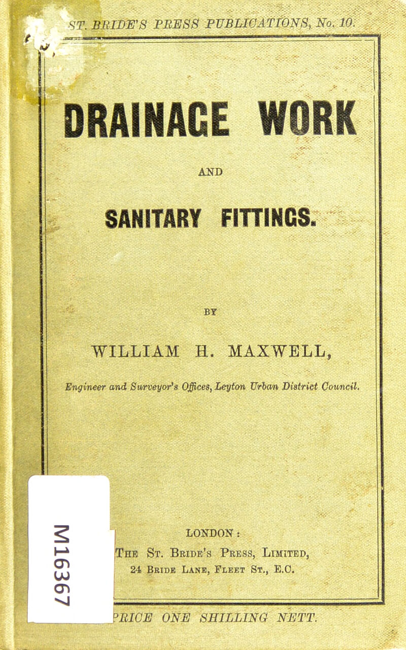 ■ST. BEIDE'S PRESS PUBLIOlTfONS, No. 10. - ^ ^ —_ DRAINAGE WORK AND SANITARY FiniNCS. WILLIAM H. MAXWELL, Engineer and Swrveyor's Offices, Leyfon Urha/n Diatrict Cotmcil. ^ I LONDON s fTHB St. Beide's Press, Limited, ^ 24 Bkidk Lane, Fleet St., E.O. <Ti i ' ■ ?EICE ONE SHILLING NETT.