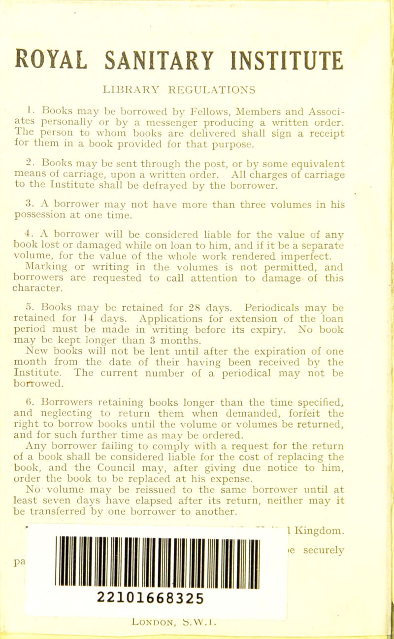 ROYAL SANITARY INSTITUTE LIBRARY REGULATIONS 1. Books may be borrowed by Fellows, Members and Associ- ates personally or by a messenger producing a written order. The person to whom books are delivered shall sign a receipt for them in a book provided for that purpose. 2. Books may be sent through the post, or by some equivalent means of carriage, upon a written order. All charges of carriage to the Institute shall be defrayed by the borrower. 3. A borrower may not have more than three volumes in his possession at one time. 4. A borrower will be considered liable for the value of any book lost or damaged while on loan to him, and if it be a separate volume, for the value of the whole work rendered imperfect. Marking or writing in the volumes is not permitted, and borrowers are requested to call attention to damage of this character. 5. Books may be retained for 28 daj^s. Periodicals may be retained for 14 days. Applications for extension of the loan period must be made in writing before its expiry. No book may be kept longer than 3 months. New books will not be lent until after the expiration of one month from the date of their having been received by the Institute. The current number of a periodical may not be borrowed. 6. Borrowers retaining books longer than the time specified, and neglecting to return them when demanded, forfeit the right to borrow books until the volume or volumes be returned, and for such further time as may be ordered. Any borrower failing to comply with a request for the return of a book shall be considered liable for the cost of replacing the book, and the Council may, after giving due notice to him, order the book to be replaced at his expense. No volume may be reissued to the same borrower until at least seven days have elapsed after its return, neither may it be transferred by one borrower to another. 1 Kingdom, le securely 22101668325 London, b.w.i.