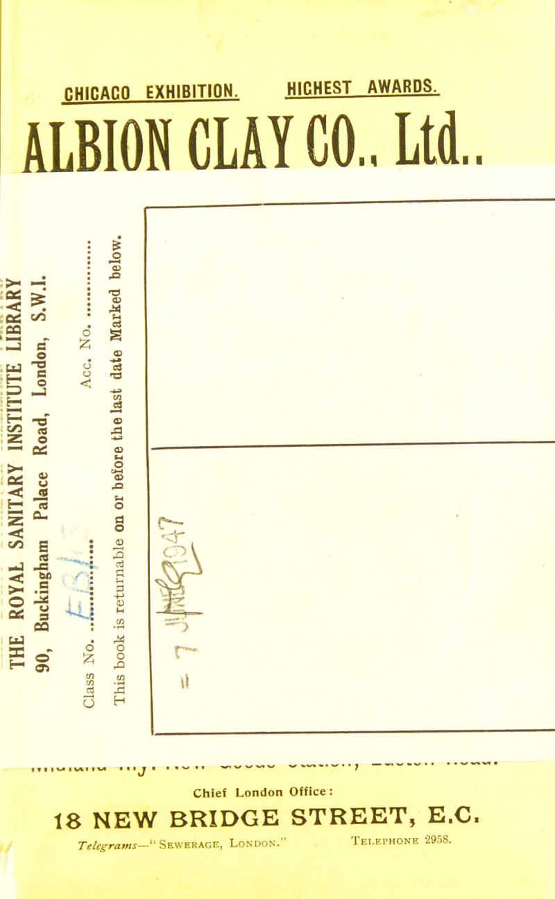 RHinACQ EXHIBITION. HinHEST AWARDS. ALBION CLAY CO., Ltd. a e bo CQ o o o < o T3 Xi d o D 05 ■rH .a o o H Chief London Office: 18 NEW BRIDGE STREET, E.G. // 7-f/c^ra««- Sewerage, London. Telephone 2958.
