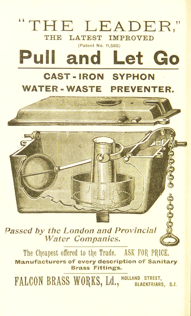 THE LEADER, THE LATEST IMPROVED (Patent No. 11,585) Pull and Let Go CAST-IRON SYPHON WATER - WASTE PREVENTER. Passed by the London and Provincial Water Companies. The Clieapest offered to tlie Trade. ASK FOP, PRICE. Manufacturers of every description of Sanitary Brass Fittings. FALCON BRASS WORKS, Ld., HOLLAND STREET, BLACKFRIARS, S.F.