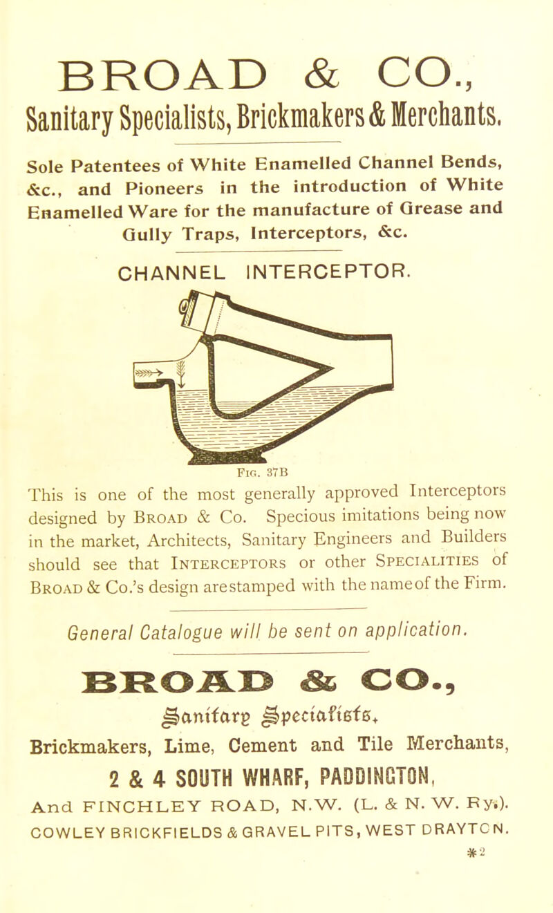 BROAD & CO., Sanitary Specialists, Brickmakers & Merchants, Sole Patentees of White Enamelled Channel Bends, &c., and Pioneers in the introduction of White Enamelled Ware for the manufacture of Grease and Qully Traps, Interceptors, &c. This is one of the most generally approved Interceptors designed by Broad & Co. Specious imitations being now in the market, Architects, Sanitary Engineers and Builders should see that Interceptors or other Specialities of Broad & Co.'s design arestamped with the nameof the Firm. General Catalogue will be sent on application. & CO., Brickmakers, Lime, Cement and Tile Merchants, 2 & 4 SOUTH WHARF, PADDINGTON, And FINCHLEY ROAD, N.W. (L. & N. W. Fy.). COWLEY BRICKFIELDS & GRAVEL PITS, WEST DRAYTCN. «2 CHANNEL INTERCEPTOR. Fig. 37B