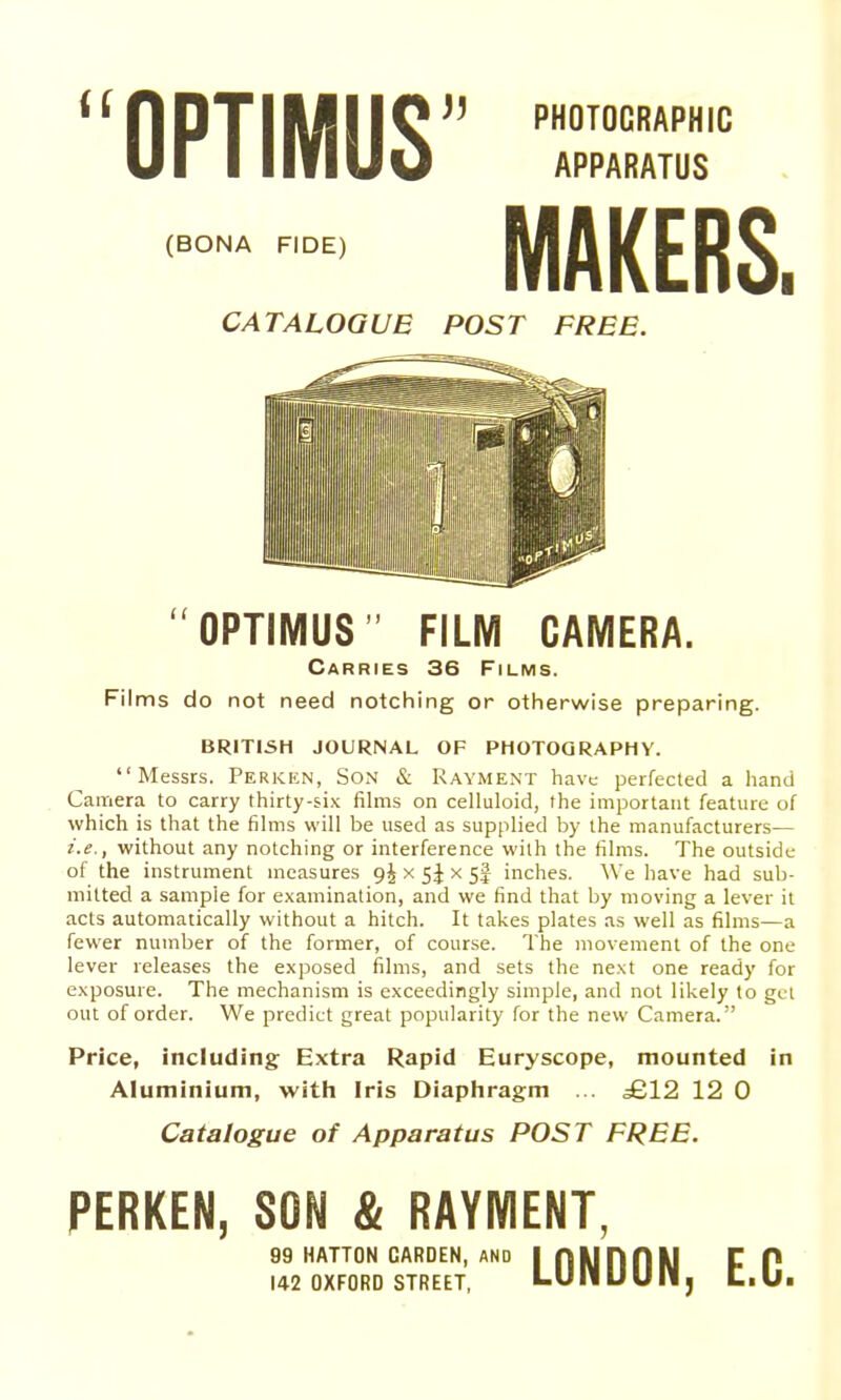 (BONA FIDE) CATALOGUE POST FREE APPARATUS MAKERS. OPTIMUS FILM CAMERA. Carries 36 Films. Films do not need notching or otherwise preparing. BRITISH JOURNAL OF PHOTOGRAPHY. Messrs. Perken, Son & Rayment have perfected a hand Camera to carry thirty-six fihns on celluloid, the important feature of which is that the films will be used as supplied by the manufacturers— i.e., without any notching or interference with the films. The outside of the instrument measures 9^ x 5J x 5I inches. We have had sub- mitted a sample for examination, and we find that by moving a lever it acts automatically without a hitch. It takes plates as well as films—a fewer number of the former, of course. The movement of the one lever releases the exposed films, and sets the next one ready for exposure. The mechanism is exceedingly simple, and not likely to gel out of order. We predict great popularity for the new Camera. Price, including Extra Rapid Euryscope, mounted Aluminium, with Iris Diaphragm ... £12 12 0 Catalogue of Apparatus POST FREE. PERKEN, SON & RAYMENT, m 99 HATTON GARDEN, and