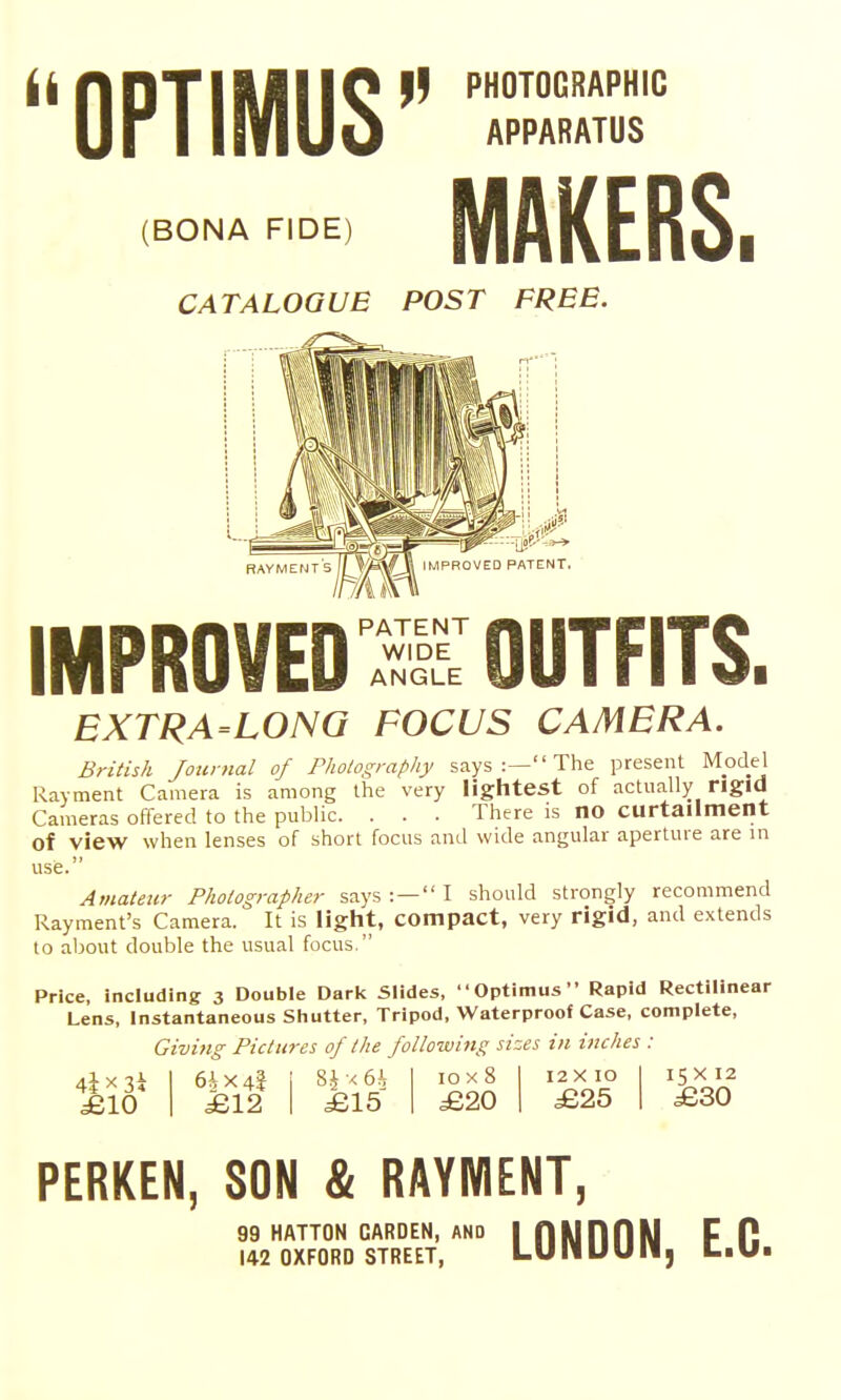 || PHOTOGRAPHIC (BONA FIDE) CATALOGUE POST FREE MAKERS. IMPROVED'SS OUTFITS. EXTRA-LONQ FOCUS CAMERA. British Journal of Pholography says :— The present Model Rayment Camera is among the very lightest of actually rigid Cameras offered to the public. . . . There is no curtailment of view when lenses of short focus and wide angular aperture are in use. Amateur Photographer says : — I should strongly recommend Rayment's Camera. It is light, compact, very rigid, and extends to about double the usual focus. Price, including 3 Double Darl< Slides, Optimus Rapid Rectilinear Lens, Instantaneous Sliutter, Tripod, Waterproof Case, complete, Giving Pictures of the following sizes in inches : £10 6ix4f £12 Si ■< 6h £15 1 10x8 12 X 10 1 £20 £25 15 X 12 £30 PERKEN, SON & RAYMENT, LONDON, E.G. 99 HATTON GARDEN, AND