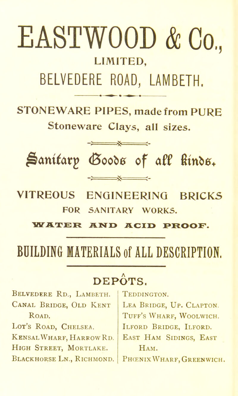 EASTWOOD & Co,, LIMITED, BELVEDERE ROAD, LAMBETH. STONEWARE PIPES, made from PURE Stoneware Clays, all sizes. ^aniiatg (Booba of aff Stnbe^ j8 ^- VITREOUS ENGINEERING BRICKS FOR SANITARY WORKS. IHTJITER AND ACID PROOF. BDILDING MATERIALS of ALL DESCRIPTION. DEPOTS. Belvedere Rd., Lambeth. Canal Bridge, Old Kent Road. Lot's Road, Chelsea. KensalVVharf, Harrow Rd, High Street, Mortlake. Blackhorse Ln., Richmond, Teddington. Lea Bridge, Up. Clapton. Tuff's Wharf, Woolwich. Ilford Bridge, Ilford. East Ham Sidings, East Ham. Phcenix Wharf, Greenwich.