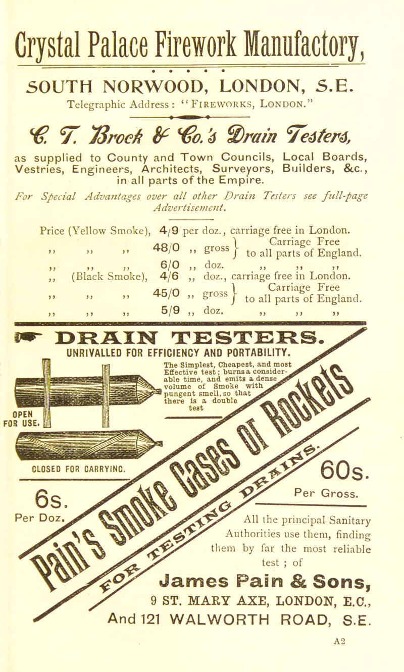 Crystal Palace Firework Manufactory, SOUTH NORWOOD, LONDON, S.E. Telegraphic Address : Fireworks, London. 7. TSroeA !f €0. '6 S)ram 7€6f€r6, as supplied to County and Town Councils, Local Boards, Vestries, Engineers, Architects, Surveyors, Builders, &c., in all parts of the Empire. For Special Advantages over all other Drain Testers see full-page Advertisement. Price (Yellow Smoke), 4/9 per doz., carriage free in London. AO/n 1 Carriage Free ^'^  gross I to all parts of England. 6/0 ,, doz. ,, ,, ,, (Black Smoke), 4/6 ,, doz., carriage free in London. /LK/n 1 Carriage Free ^^'^  S''°^S/ to all parts of England. )) )j 5/9 ,, doz. ,, ,, DRAIN TESTERS. UNRIVALLED FOR EFFICIENCY AND PORTABILITY. OPEN FOR USE 60s. Per Gross. All the principal Sanitary Authorities use them, finding tl-.em by far the most reliable test ; of James Pain & Sons, 9 ST. MARY AXE, LONDON, E.G., And 121 WALWORTH ROAD, S.E. A2